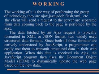 WORKING The working of it is the way of performing the group of technology they are ajax,java,adob flash,xml,..etc the client will send a request to the server are separated from data coming back to the page is perfomed by the ajax. The data fetched by an Ajax request is typically formatted in XML or JSON format, two widely used structured data formats. Since both of these formats are natively understood by JavaScript, a programmer can easily use them to transmit structured data in their web application. When this data is received via Ajax, the JavaScript program then uses the Document Object Model (DOM) to dynamically update the web page based on the new data, 
