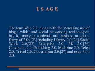 USAGE The term Web 2.0, along with the increasing use of blogs, wikis, and social networking technologies, has led many in academia and business to coin a flurry of 2.0s,[23] including Library 2.0,[24] Social Work 2.0,[25] Enterprise 2.0, PR 2.0,[26] Classroom 2.0, Publishing 2.0, Medicine 2.0, Telco 2.0, Travel 2.0, Government 2.0,[27] and even Porn 2.0. 