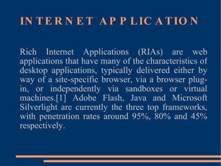 INTERNET APPLICATION Rich Internet Applications (RIAs) are web applications that have many of the characteristics of desktop applications, typically delivered either by way of a site-specific browser, via a browser plug-in, or independently via sandboxes or virtual machines.[1] Adobe Flash, Java and Microsoft Silverlight are currently the three top frameworks, with penetration rates around 95%, 80% and 45% respectively. 