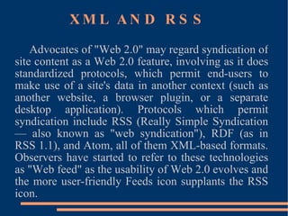 XML AND RSS Advocates of "Web 2.0" may regard syndication of site content as a Web 2.0 feature, involving as it does standardized protocols, which permit end-users to make use of a site's data in another context (such as another website, a browser plugin, or a separate desktop application). Protocols which permit syndication include RSS (Really Simple Syndication — also known as "web syndication"), RDF (as in RSS 1.1), and Atom, all of them XML-based formats. Observers have started to refer to these technologies as "Web feed" as the usability of Web 2.0 evolves and the more user-friendly Feeds icon supplants the RSS icon. 