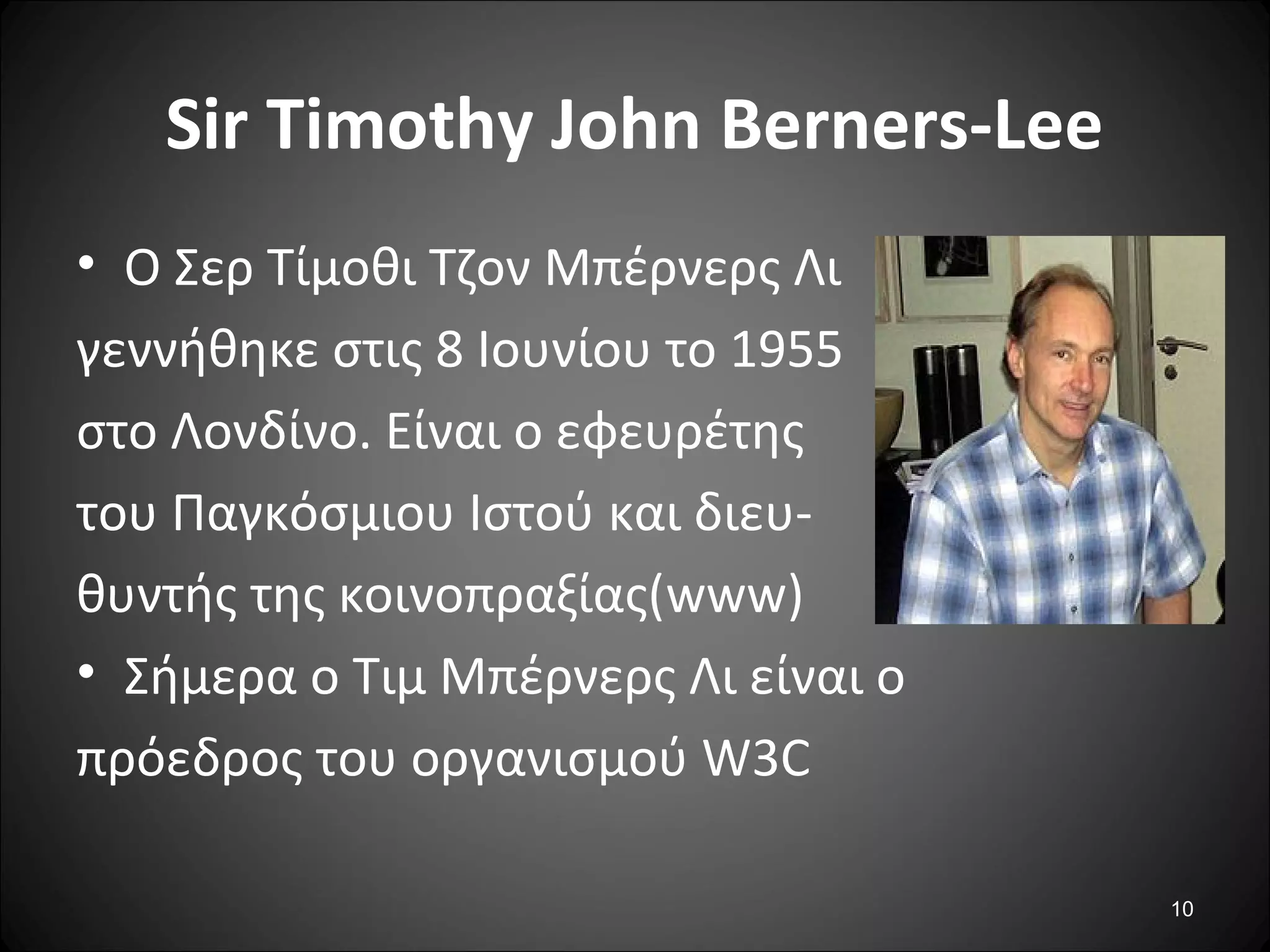 10
Sir Timothy John Berners-Lee
• Ο Σερ Τίμοθι Τζον Μπέρνερς Λι
γεννήθηκε στις 8 Ιουνίου το 1955
στο Λονδίνο. Είναι ο εφευρέτης
του Παγκόσμιου Ιστού και διευ-
θυντής της κοινοπραξίας(www)
• Σήμερα ο Τιμ Μπέρνερς Λι είναι ο
πρόεδρος του οργανισμού W3C
 