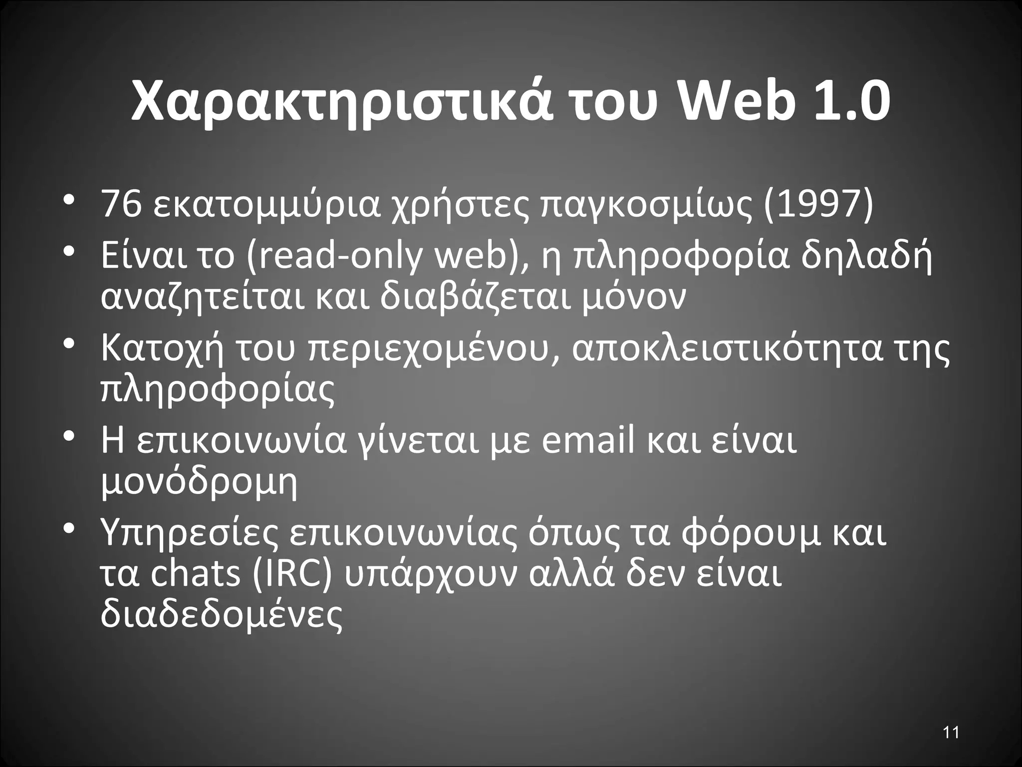 11
Χαρακτηριστικά του Web 1.0
• 76 εκατομμύρια χρήστες παγκοσμίως (1997)
• Eίναι το (read-only web), η πληροφορία δηλαδή
αναζητείται και διαβάζεται μόνον
• Κατοχή του περιεχομένου, αποκλειστικότητα της
πληροφορίας
• Η επικοινωνία γίνεται με email και είναι
μονόδρομη
• Υπηρεσίες επικοινωνίας όπως τα φόρουμ και
τα chats (IRC) υπάρχουν αλλά δεν είναι
διαδεδομένες
 