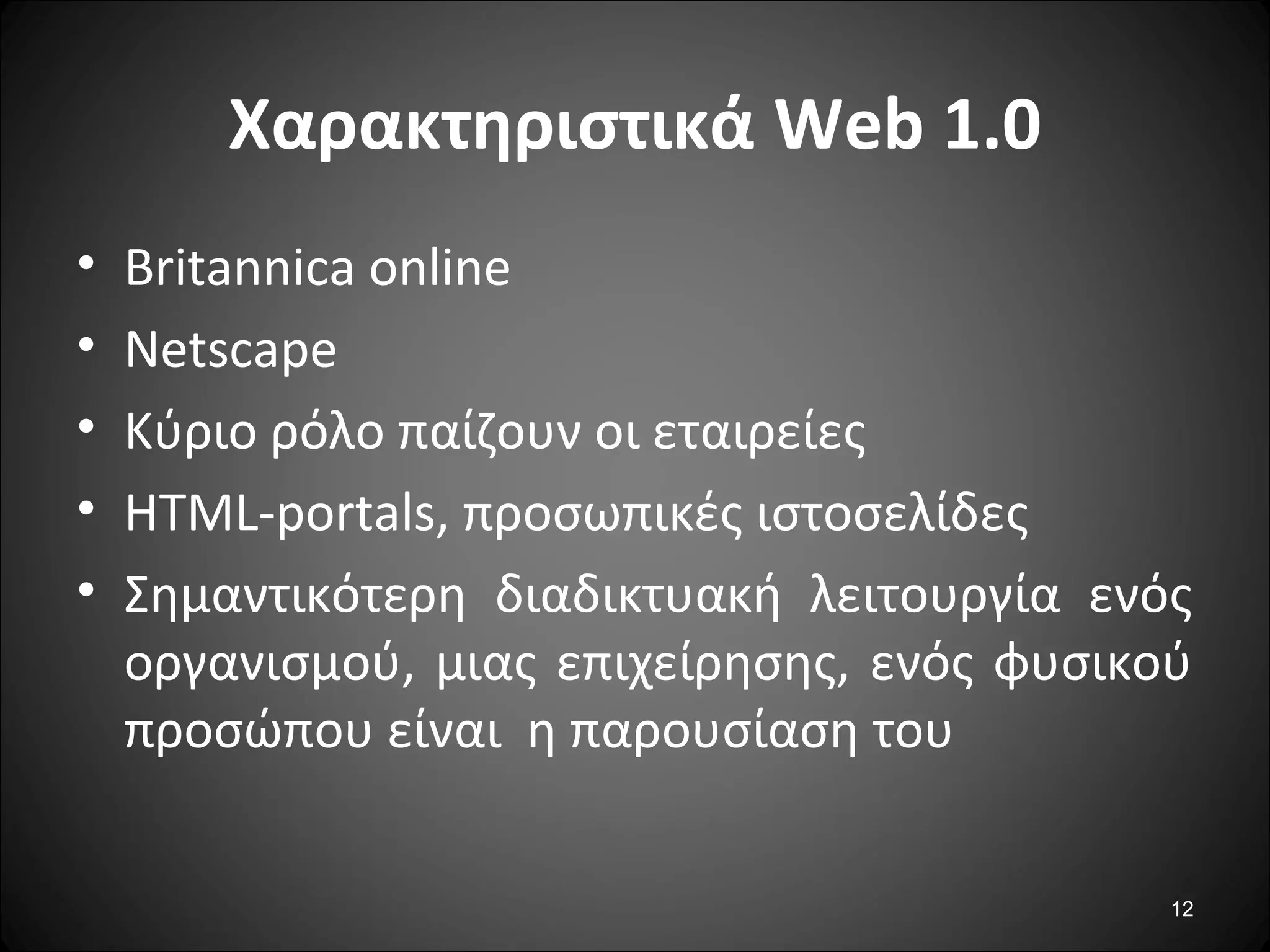 12
Χαρακτηριστικά Web 1.0
• Britannica online
• Netscape
• Κύριο ρόλο παίζουν οι εταιρείες
• HTML-portals, προσωπικές ιστοσελίδες
• Σημαντικότερη διαδικτυακή λειτουργία ενός
οργανισμού, μιας επιχείρησης, ενός φυσικού
προσώπου είναι η παρουσίαση του
 