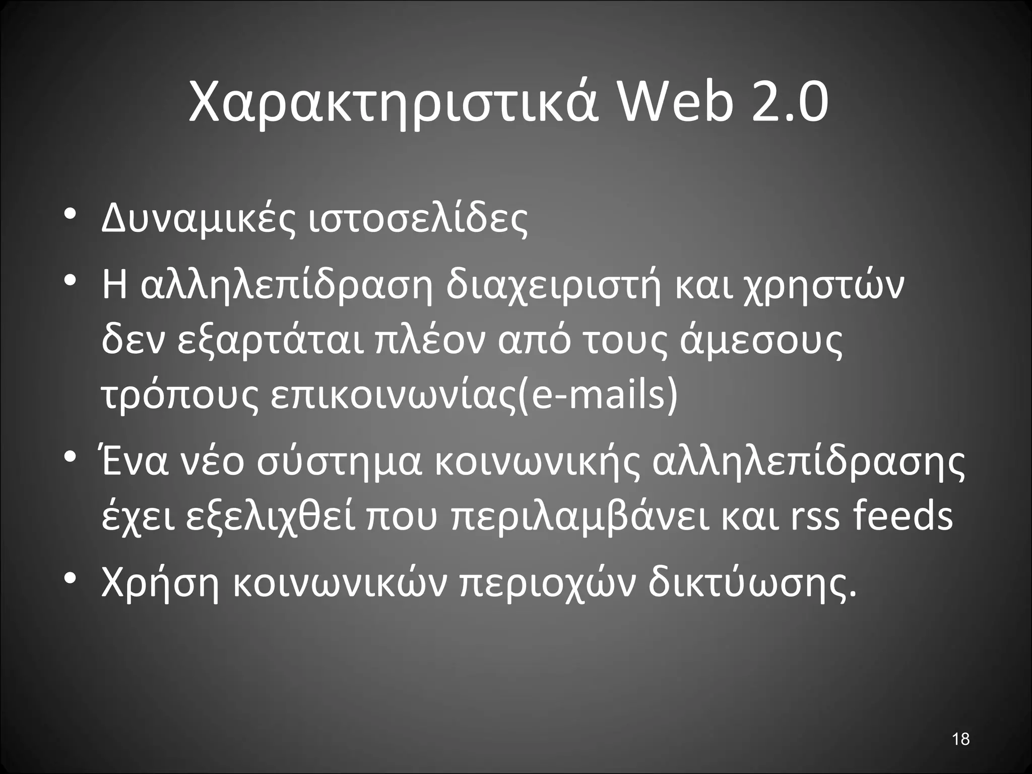 18
Χαρακτηριστικά Web 2.0
• Δυναμικές ιστοσελίδες
• Η αλληλεπίδραση διαχειριστή και χρηστών
δεν εξαρτάται πλέον από τους άμεσους
τρόπους επικοινωνίας(e-mails)
• Ένα νέο σύστημα κοινωνικής αλληλεπίδρασης
έχει εξελιχθεί που περιλαμβάνει και rss feeds
• Χρήση κοινωνικών περιοχών δικτύωσης.
 