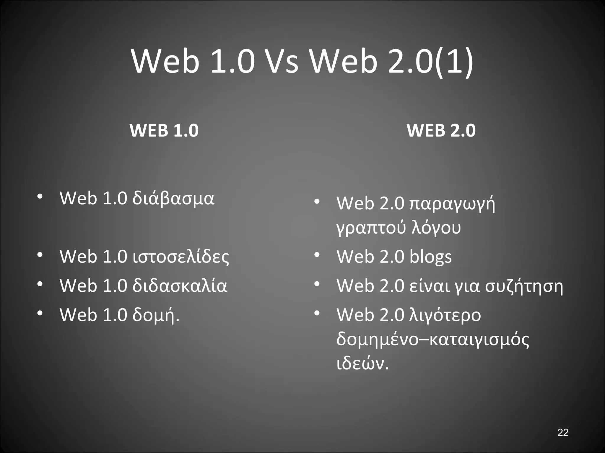 22
Web 1.0 Vs Web 2.0(1)
WEB 1.0
• Web 1.0 διάβασμα
• Web 1.0 ιστοσελίδες
• Web 1.0 διδασκαλία
• Web 1.0 δομή.
WEB 2.0
• Web 2.0 παραγωγή
γραπτού λόγου
• Web 2.0 blogs
• Web 2.0 είναι για συζήτηση
• Web 2.0 λιγότερο
δομημένο–καταιγισμός
ιδεών.
 