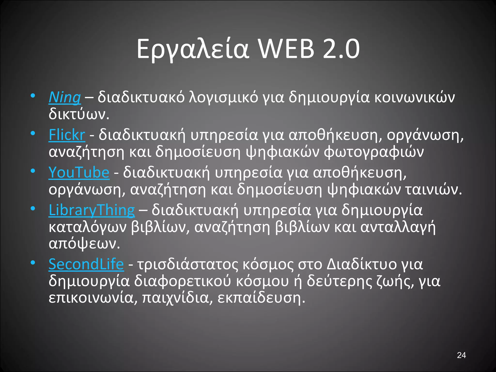 24
Εργαλεία WEB 2.0
• Ning – διαδικτυακό λογισμικό για δημιουργία κοινωνικών
δικτύων.
• Flickr - διαδικτυακή υπηρεσία για αποθήκευση, οργάνωση,
αναζήτηση και δημοσίευση ψηφιακών φωτογραφιών
• YouTube - διαδικτυακή υπηρεσία για αποθήκευση,
οργάνωση, αναζήτηση και δημοσίευση ψηφιακών ταινιών.
• LibraryThing – διαδικτυακή υπηρεσία για δημιουργία
καταλόγων βιβλίων, αναζήτηση βιβλίων και ανταλλαγή
απόψεων.
• SecondLife - τρισδιάστατος κόσμος στο Διαδίκτυο για
δημιουργία διαφορετικού κόσμου ή δεύτερης ζωής, για
επικοινωνία, παιχνίδια, εκπαίδευση.
 