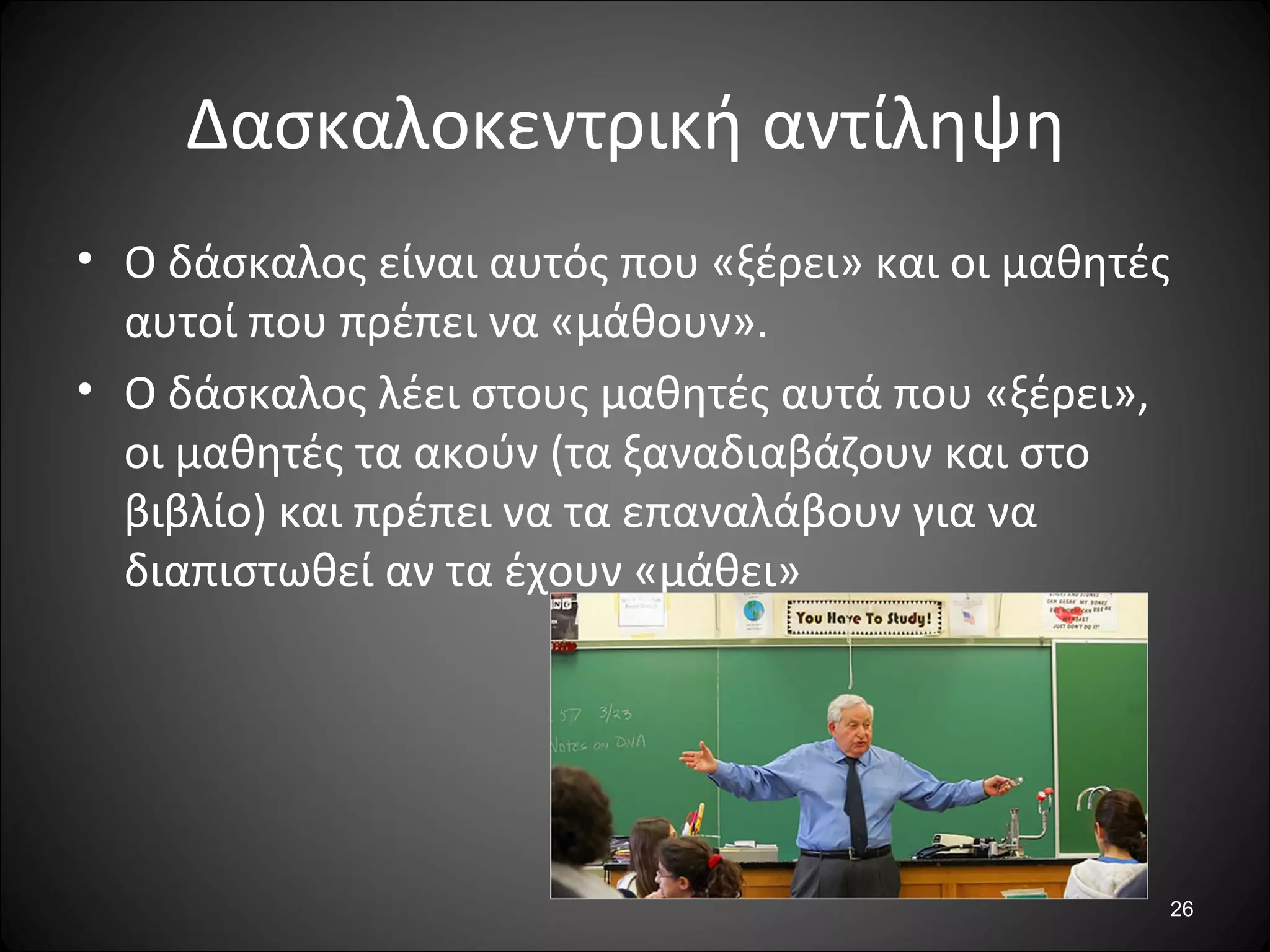 26
Δασκαλοκεντρική αντίληψη
• Ο δάσκαλος είναι αυτός που «ξέρει» και οι μαθητές
αυτοί που πρέπει να «μάθουν».
• Ο δάσκαλος λέει στους μαθητές αυτά που «ξέρει»,
οι μαθητές τα ακούν (τα ξαναδιαβάζουν και στο
βιβλίο) και πρέπει να τα επαναλάβουν για να
διαπιστωθεί αν τα έχουν «μάθει»
 