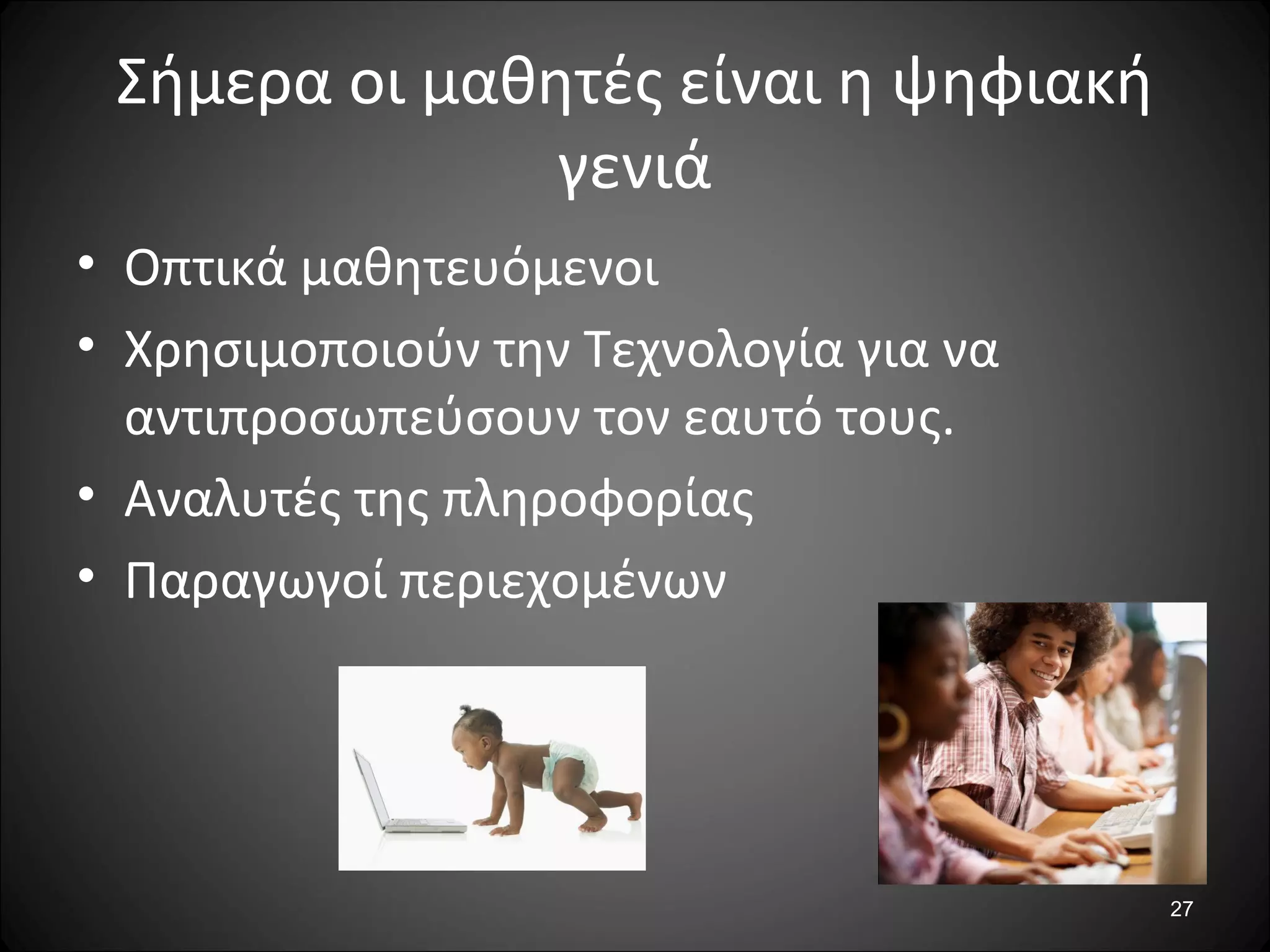 27
Σήμερα οι μαθητές είναι η ψηφιακή
γενιά
• Οπτικά μαθητευόμενοι
• Χρησιμοποιούν την Τεχνολογία για να
αντιπροσωπεύσουν τον εαυτό τους.
• Αναλυτές της πληροφορίας
• Παραγωγοί περιεχομένων
 