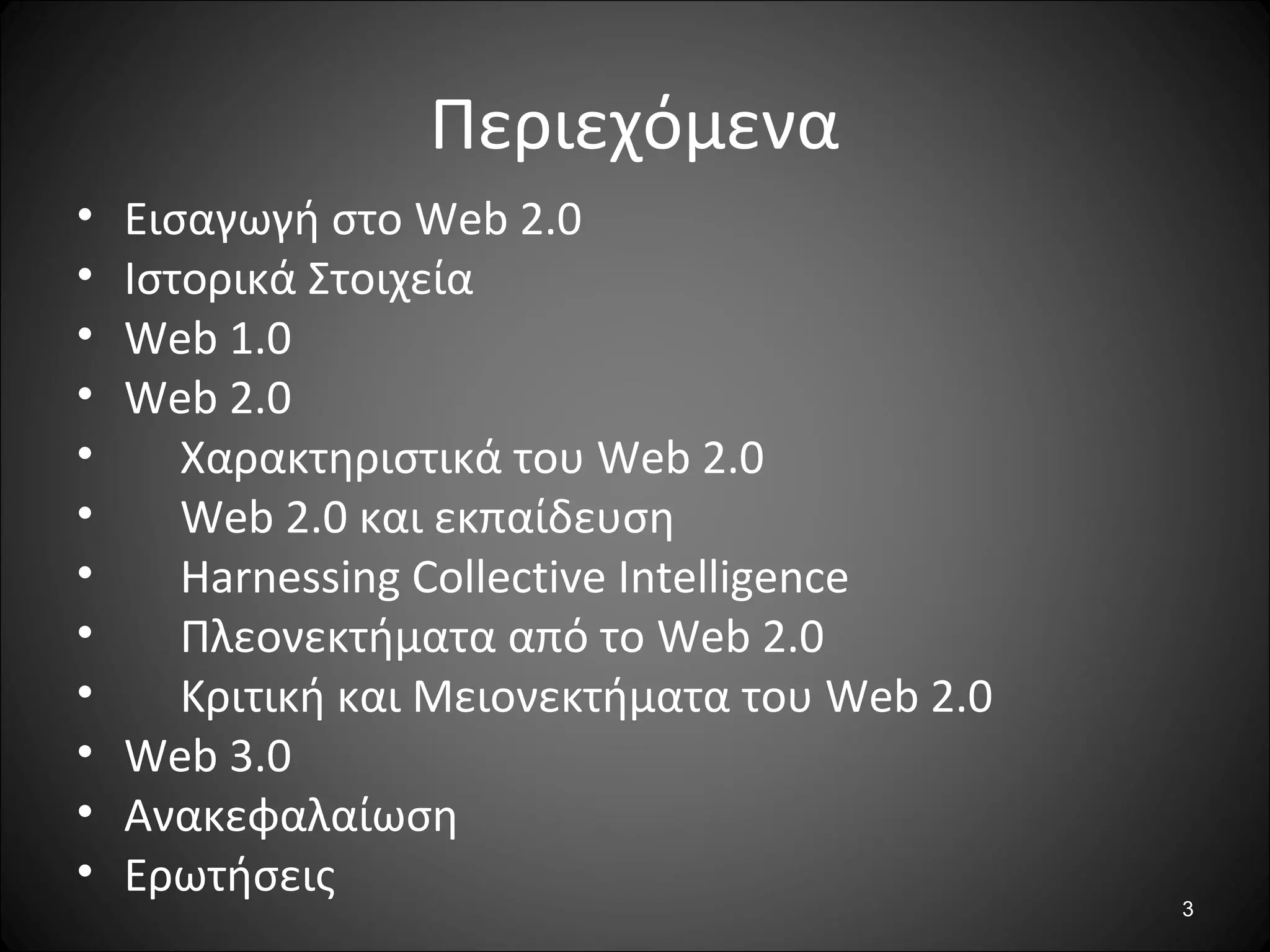 3
Περιεχόμενα
• Εισαγωγή στο Web 2.0
• Ιστορικά Στοιχεία
• Web 1.0
• Web 2.0
• Χαρακτηριστικά του Web 2.0
• Web 2.0 και εκπαίδευση
• Harnessing Collective Intelligence
• Πλεονεκτήματα από το Web 2.0
• Κριτική και Μειονεκτήματα του Web 2.0
• Web 3.0
• Ανακεφαλαίωση
• Ερωτήσεις
 