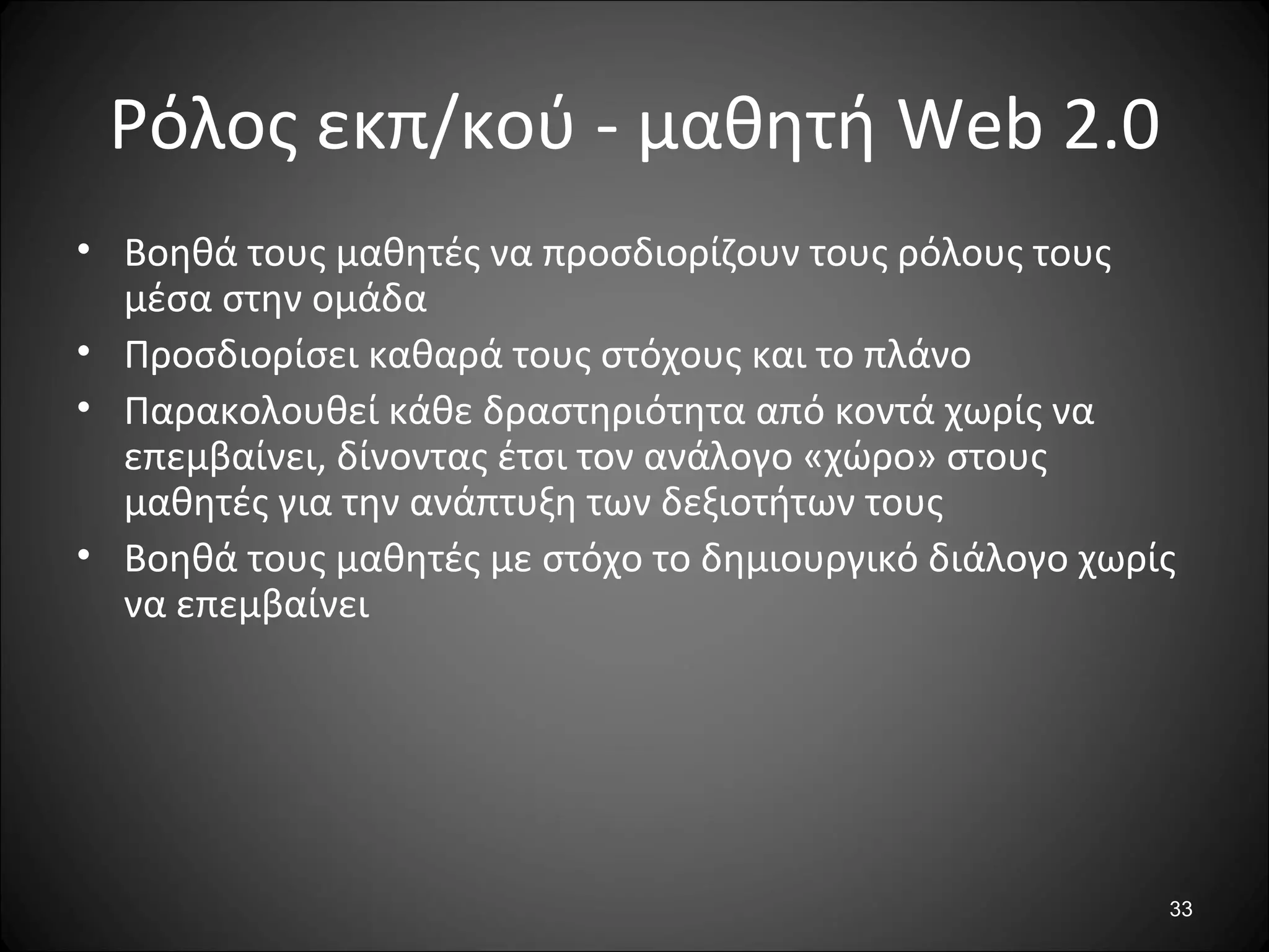 33
Ρόλος εκπ/κού - μαθητή Web 2.0
• Βοηθά τους μαθητές να προσδιορίζουν τους ρόλους τους
μέσα στην ομάδα
• Προσδιορίσει καθαρά τους στόχους και το πλάνο
• Παρακολουθεί κάθε δραστηριότητα από κοντά χωρίς να
επεμβαίνει, δίνοντας έτσι τον ανάλογο «χώρο» στους
μαθητές για την ανάπτυξη των δεξιοτήτων τους
• Βοηθά τους μαθητές με στόχο το δημιουργικό διάλογο χωρίς
να επεμβαίνει
 