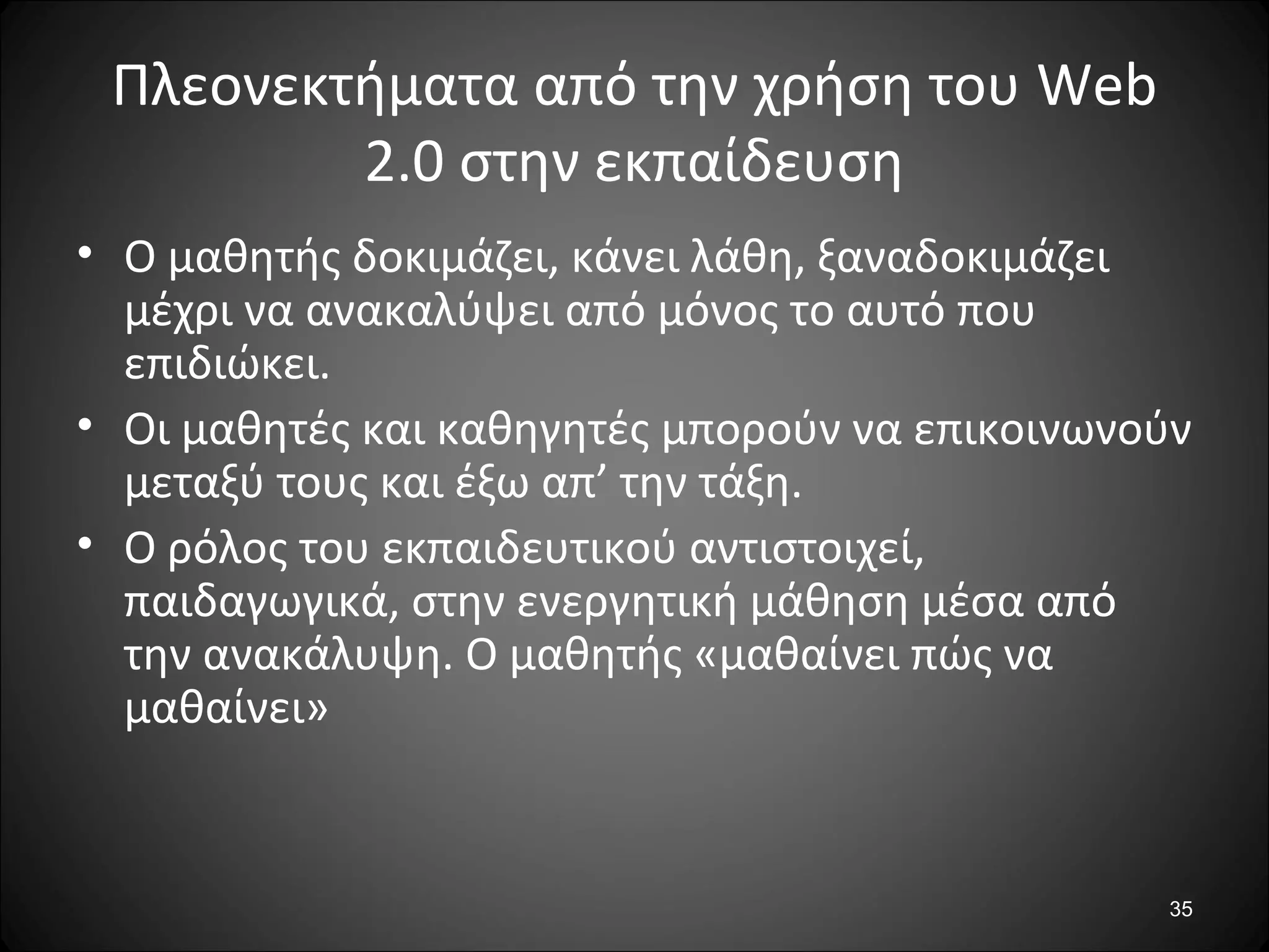 35
Πλεονεκτήματα από την χρήση του Web
2.0 στην εκπαίδευση
• Ο μαθητής δοκιμάζει, κάνει λάθη, ξαναδοκιμάζει
μέχρι να ανακαλύψει από μόνος το αυτό που
επιδιώκει.
• Οι μαθητές και καθηγητές μπορούν να επικοινωνούν
μεταξύ τους και έξω απ’ την τάξη.
• Ο ρόλος του εκπαιδευτικού αντιστοιχεί,
παιδαγωγικά, στην ενεργητική μάθηση μέσα από
την ανακάλυψη. Ο μαθητής «μαθαίνει πώς να
μαθαίνει»
 