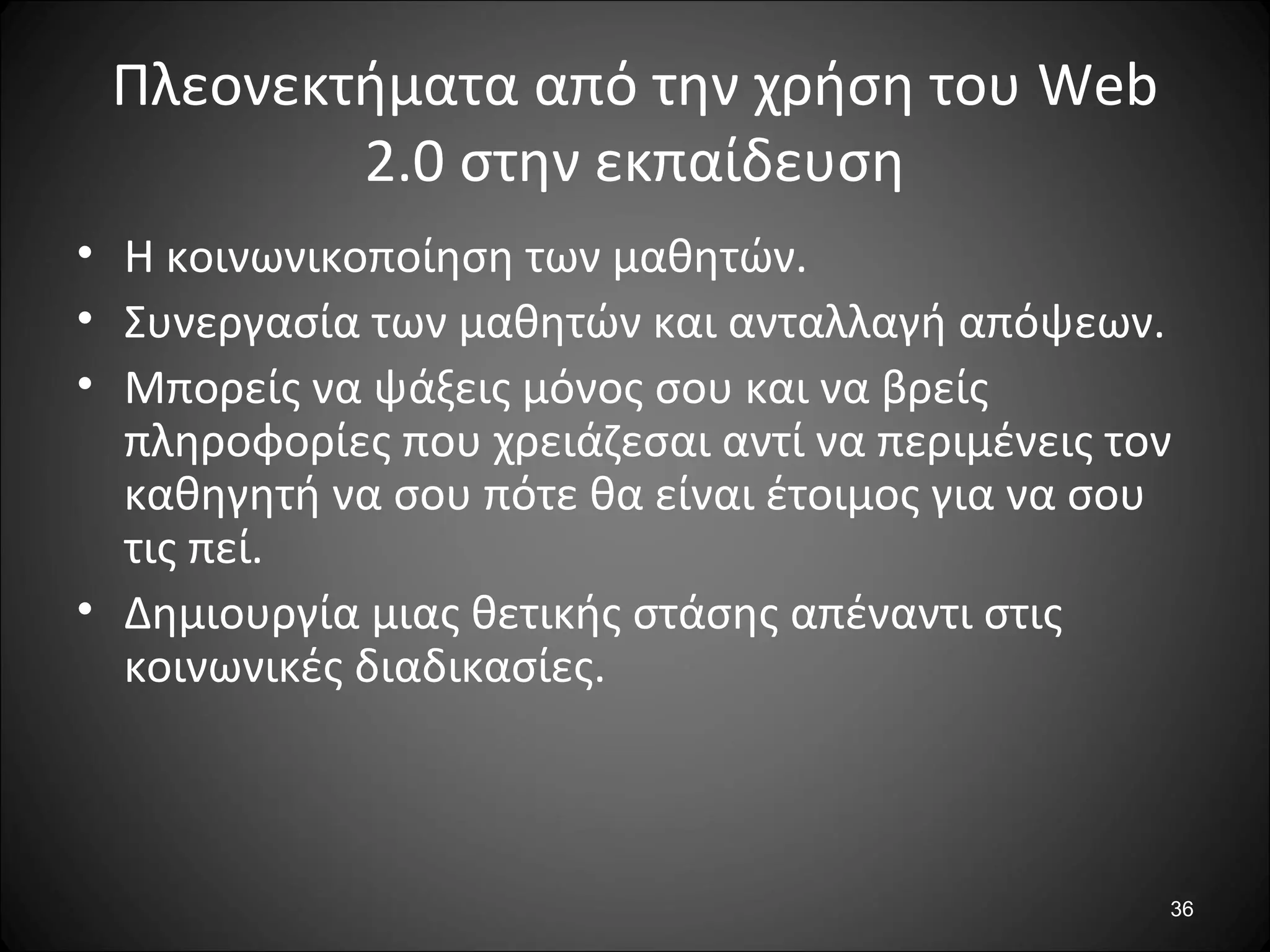 36
Πλεονεκτήματα από την χρήση του Web
2.0 στην εκπαίδευση
• Η κοινωνικοποίηση των μαθητών.
• Συνεργασία των μαθητών και ανταλλαγή απόψεων.
• Μπορείς να ψάξεις μόνος σου και να βρείς
πληροφορίες που χρειάζεσαι αντί να περιμένεις τον
καθηγητή να σου πότε θα είναι έτοιμος για να σου
τις πεί.
• Δημιουργία μιας θετικής στάσης απέναντι στις
κοινωνικές διαδικασίες.
 