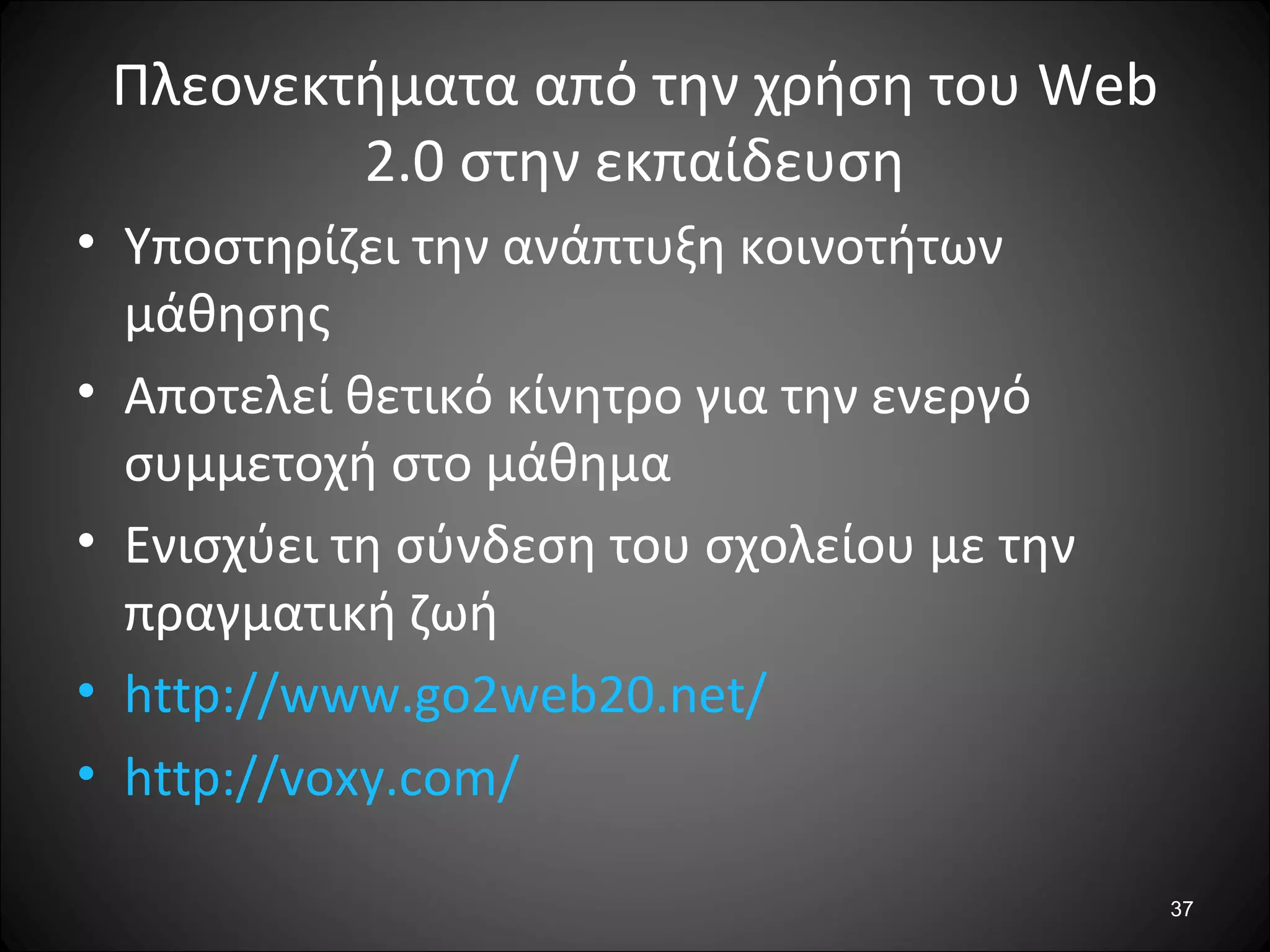 37
Πλεονεκτήματα από την χρήση του Web
2.0 στην εκπαίδευση
• Υποστηρίζει την ανάπτυξη κοινοτήτων
μάθησης
• Αποτελεί θετικό κίνητρο για την ενεργό
συμμετοχή στο μάθημα
• Ενισχύει τη σύνδεση του σχολείου με την
πραγματική ζωή
• http://www.go2web20.net/
• http://voxy.com/
 