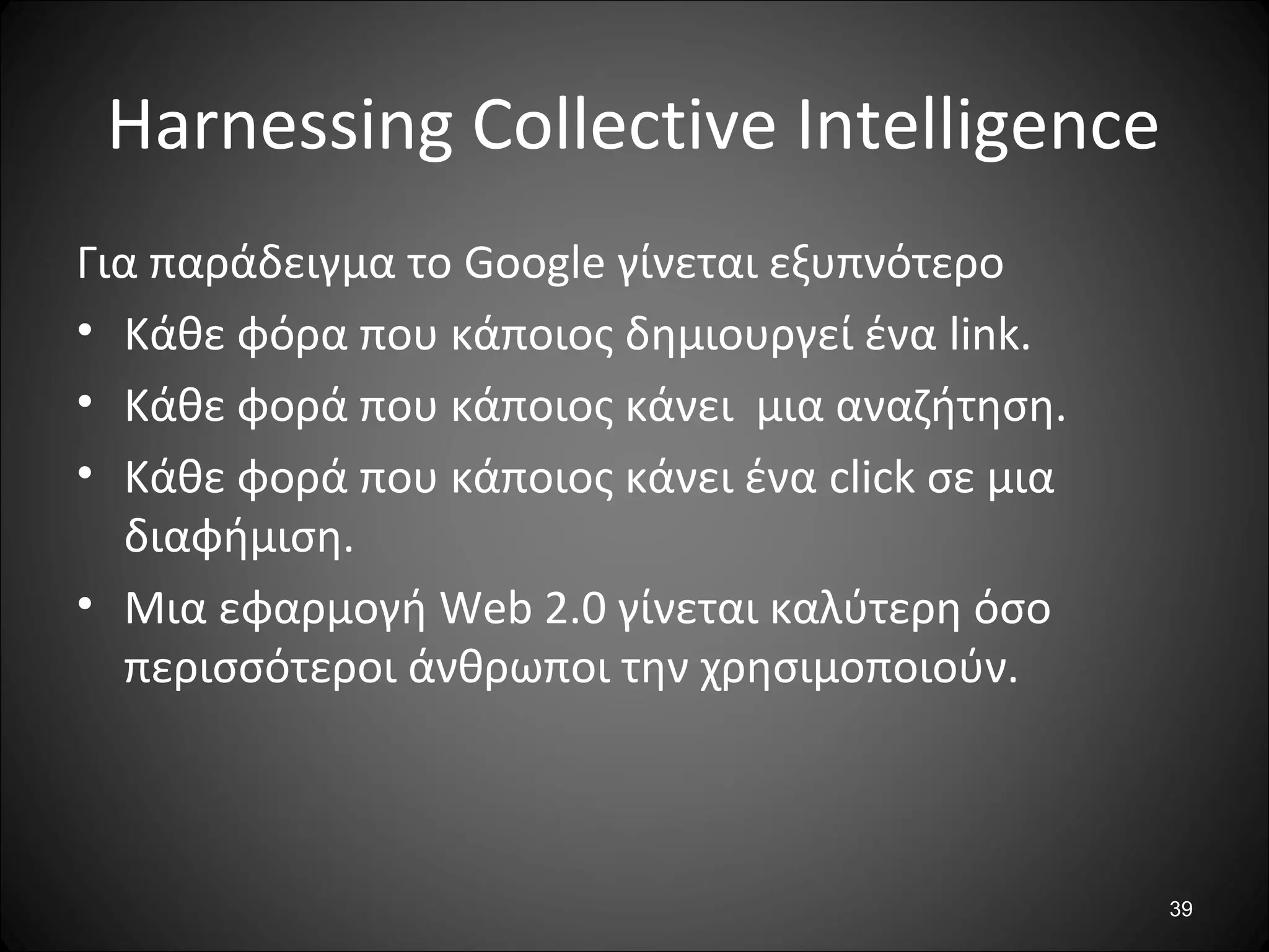 39
Harnessing Collective Intelligence
Για παράδειγμα το Google γίνεται εξυπνότερο
• Κάθε φόρα που κάποιος δημιουργεί ένα link.
• Κάθε φορά που κάποιος κάνει μια αναζήτηση.
• Κάθε φορά που κάποιος κάνει ένα click σε μια
διαφήμιση.
• Μια εφαρμογή Web 2.0 γίνεται καλύτερη όσο
περισσότεροι άνθρωποι την χρησιμοποιούν.
 