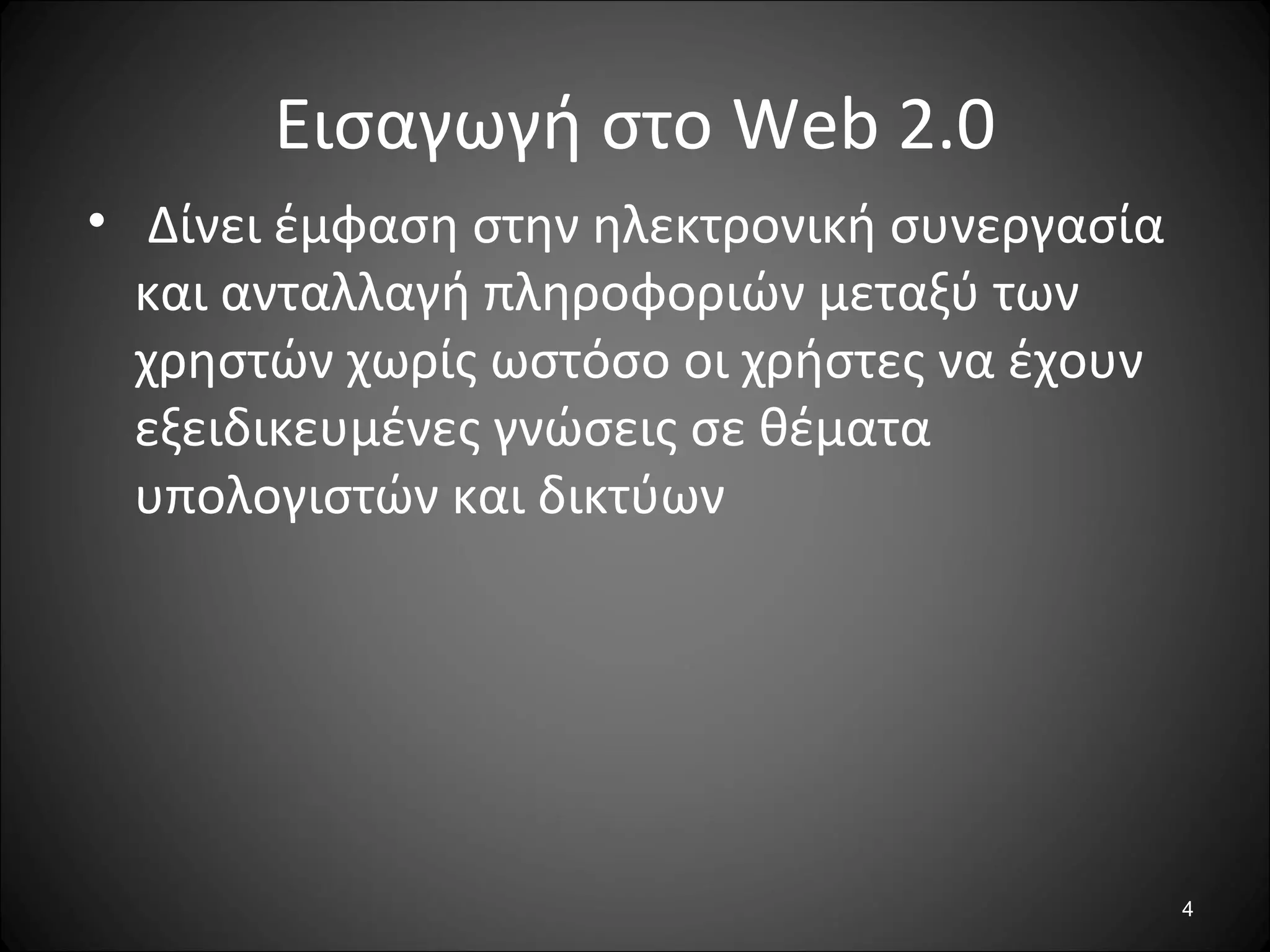 4
Εισαγωγή στο Web 2.0
• Δίνει έμφαση στην ηλεκτρονική συνεργασία
και ανταλλαγή πληροφοριών μεταξύ των
χρηστών χωρίς ωστόσο οι χρήστες να έχουν
εξειδικευμένες γνώσεις σε θέματα
υπολογιστών και δικτύων
 
