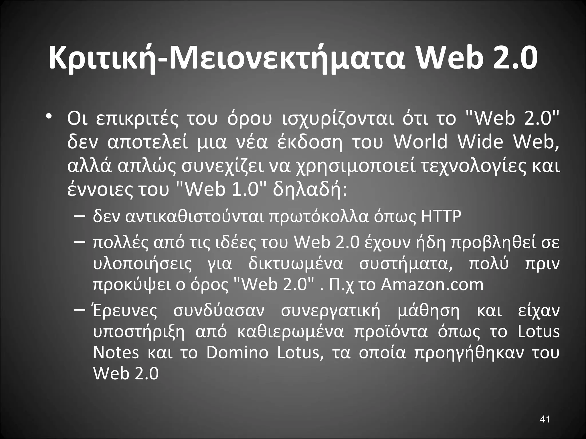 41
Κριτική-Μειονεκτήματα Web 2.0
• Οι επικριτές του όρου ισχυρίζoνται ότι το "Web 2.0"
δεν αποτελεί μια νέα έκδοση του World Wide Web,
αλλά απλώς συνεχίζει να χρησιμοποιεί τεχνολογίες και
έννοιες του "Web 1.0" δηλαδή:
– δεν αντικαθιστούνται πρωτόκολλα όπως HTTP
– πολλές από τις ιδέες του Web 2.0 έχουν ήδη προβληθεί σε
υλοποιήσεις για δικτυωμένα συστήματα, πολύ πριν
προκύψει ο όρος "Web 2.0" . Π.χ το Amazon.com
– Έρευνες συνδύασαν συνεργατική μάθηση και είχαν
υποστήριξη από καθιερωμένα προϊόντα όπως το Lotus
Notes και το Domino Lotus, τα οποία προηγήθηκαν του
Web 2.0
 