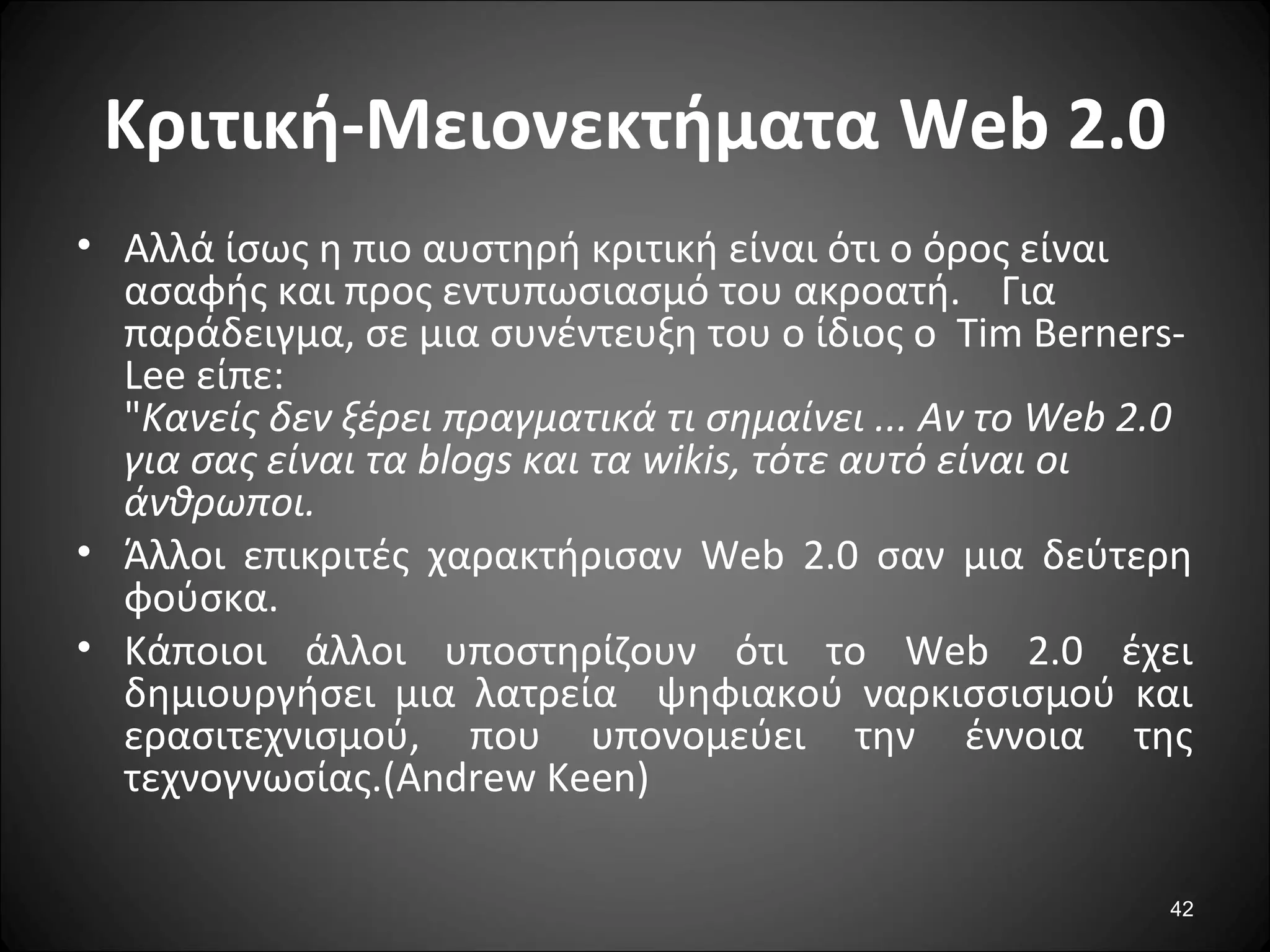 42
Κριτική-Μειονεκτήματα Web 2.0
• Αλλά ίσως η πιο αυστηρή κριτική είναι ότι ο όρος είναι
ασαφής και προς εντυπωσιασμό του ακροατή. Για
παράδειγμα, σε μια συνέντευξη του ο ίδιος ο Tim Berners-
Lee είπε:
"Κανείς δεν ξέρει πραγματικά τι σημαίνει ... Αν το Web 2.0
για σας είναι τα blogs και τα wikis, τότε αυτό είναι οι
άνθρωποι.
• Άλλοι επικριτές χαρακτήρισαν Web 2.0 σαν μια δεύτερη
φούσκα.
• Κάποιοι άλλοι υποστηρίζουν ότι το Web 2.0 έχει
δημιουργήσει μια λατρεία ψηφιακού ναρκισσισμού και
ερασιτεχνισμού, που υπονομεύει την έννοια της
τεχνογνωσίας.(Andrew Keen)
 