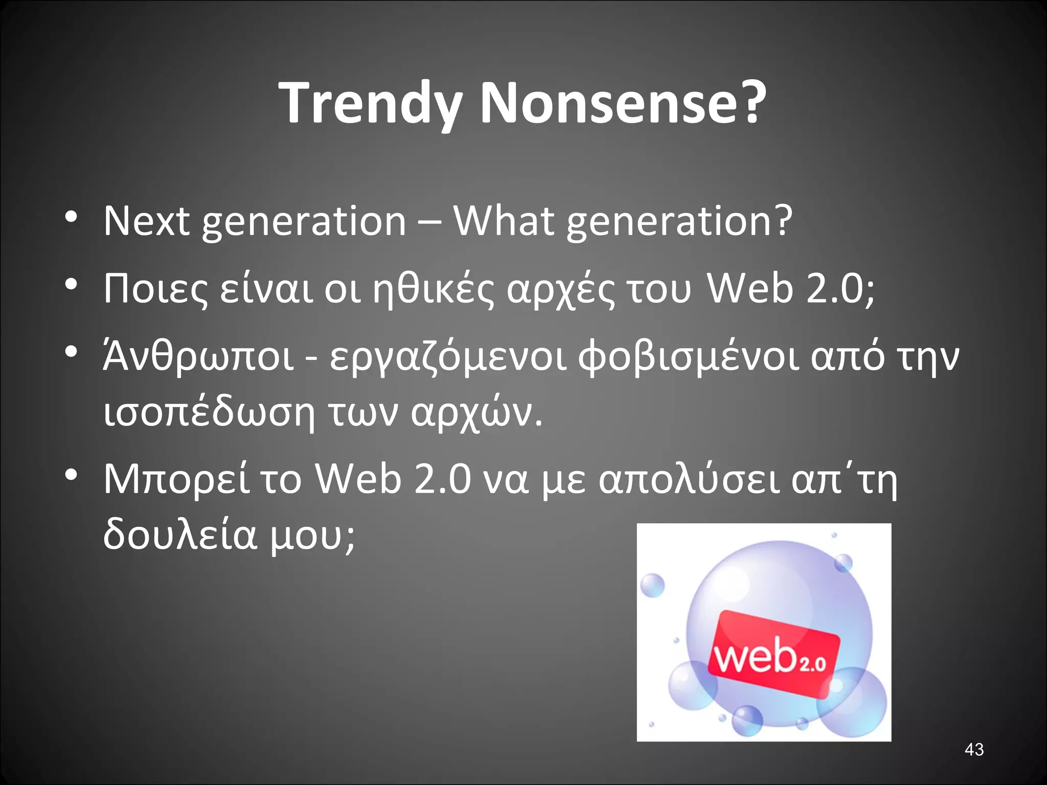 43
Trendy Nonsense?
• Next generation – What generation?
• Ποιες είναι οι ηθικές αρχές του Web 2.0;
• Άνθρωποι - εργαζόμενοι φοβισμένοι από την
ισοπέδωση των αρχών.
• Μπορεί το Web 2.0 να με απολύσει απ΄τη
δουλεία μου;
 