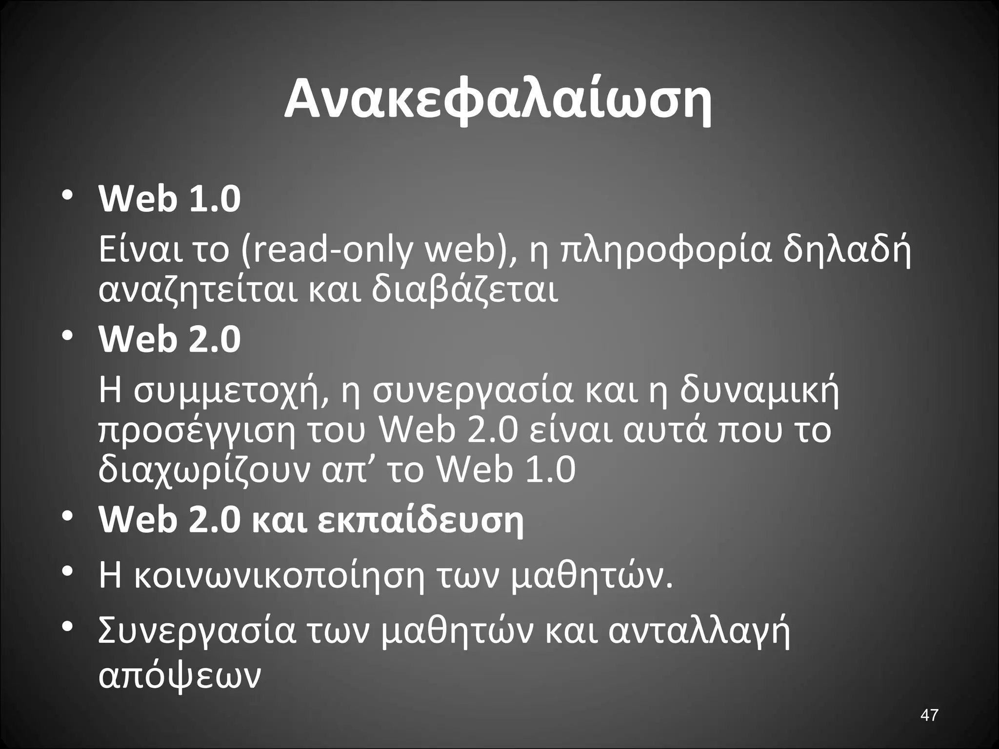 47
Ανακεφαλαίωση
• Web 1.0
Eίναι το (read-only web), η πληροφορία δηλαδή
αναζητείται και διαβάζεται
• Web 2.0
Η συμμετοχή, η συνεργασία και η δυναμική
προσέγγιση του Web 2.0 είναι αυτά που το
διαχωρίζουν απ’ το Web 1.0
• Web 2.0 και εκπαίδευση
• Η κοινωνικοποίηση των μαθητών.
• Συνεργασία των μαθητών και ανταλλαγή
απόψεων
 