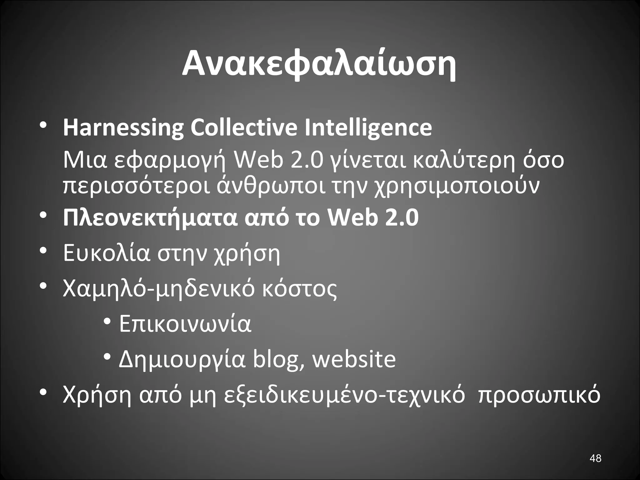 48
Ανακεφαλαίωση
• Harnessing Collective Intelligence
Μια εφαρμογή Web 2.0 γίνεται καλύτερη όσο
περισσότεροι άνθρωποι την χρησιμοποιούν
• Πλεονεκτήματα από το Web 2.0
• Ευκολία στην χρήση
• Χαμηλό-μηδενικό κόστος
• Επικοινωνία
• Δημιουργία blog, website
• Χρήση από μη εξειδικευμένο-τεχνικό προσωπικό
 