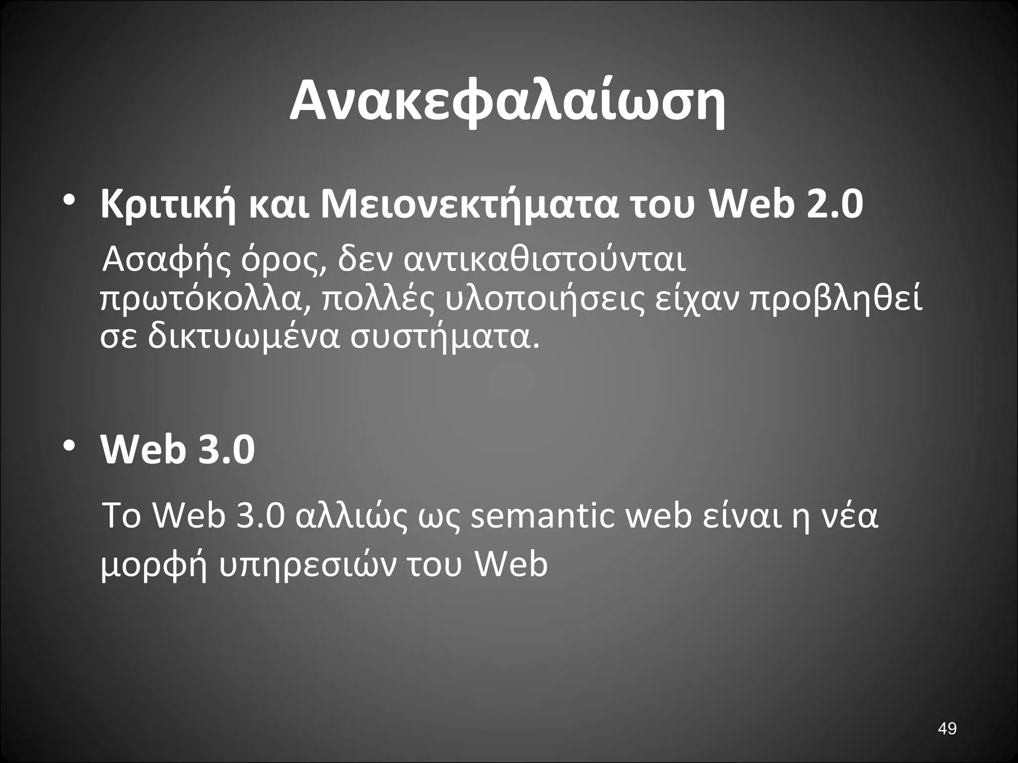 49
Ανακεφαλαίωση
• Κριτική και Μειονεκτήματα του Web 2.0
Ασαφής όρος, δεν αντικαθιστούνται
πρωτόκολλα, πολλές υλοποιήσεις είχαν προβληθεί
σε δικτυωμένα συστήματα.
• Web 3.0
Το Web 3.0 αλλιώς ως semantic web είναι η νέα
μορφή υπηρεσιών του Web
 