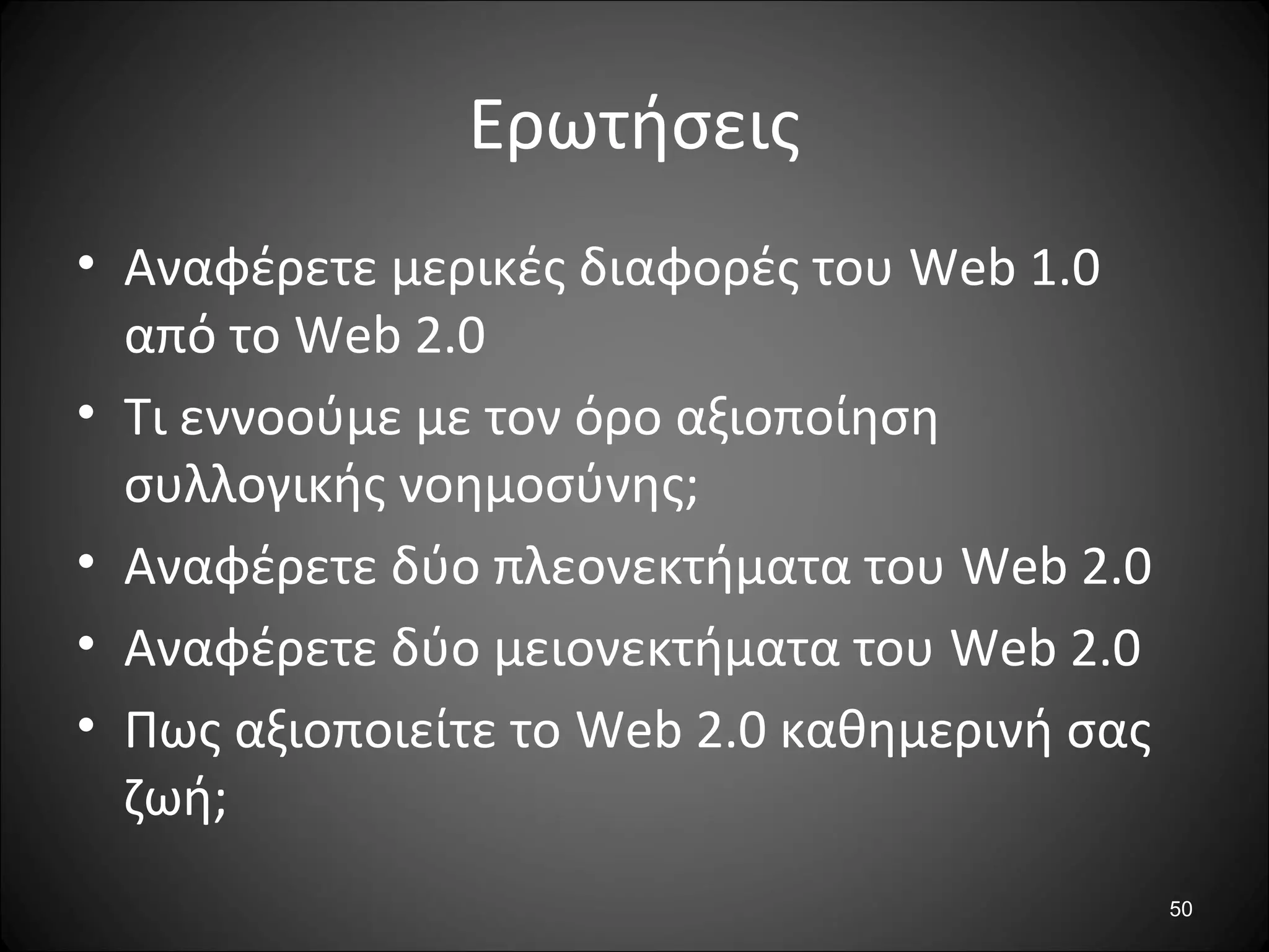 50
Ερωτήσεις
• Αναφέρετε μερικές διαφορές του Web 1.0
από το Web 2.0
• Τι εννοούμε με τον όρο αξιοποίηση
συλλογικής νοημοσύνης;
• Αναφέρετε δύο πλεονεκτήματα του Web 2.0
• Αναφέρετε δύο μειονεκτήματα του Web 2.0
• Πως αξιοποιείτε το Web 2.0 καθημερινή σας
ζωή;
 