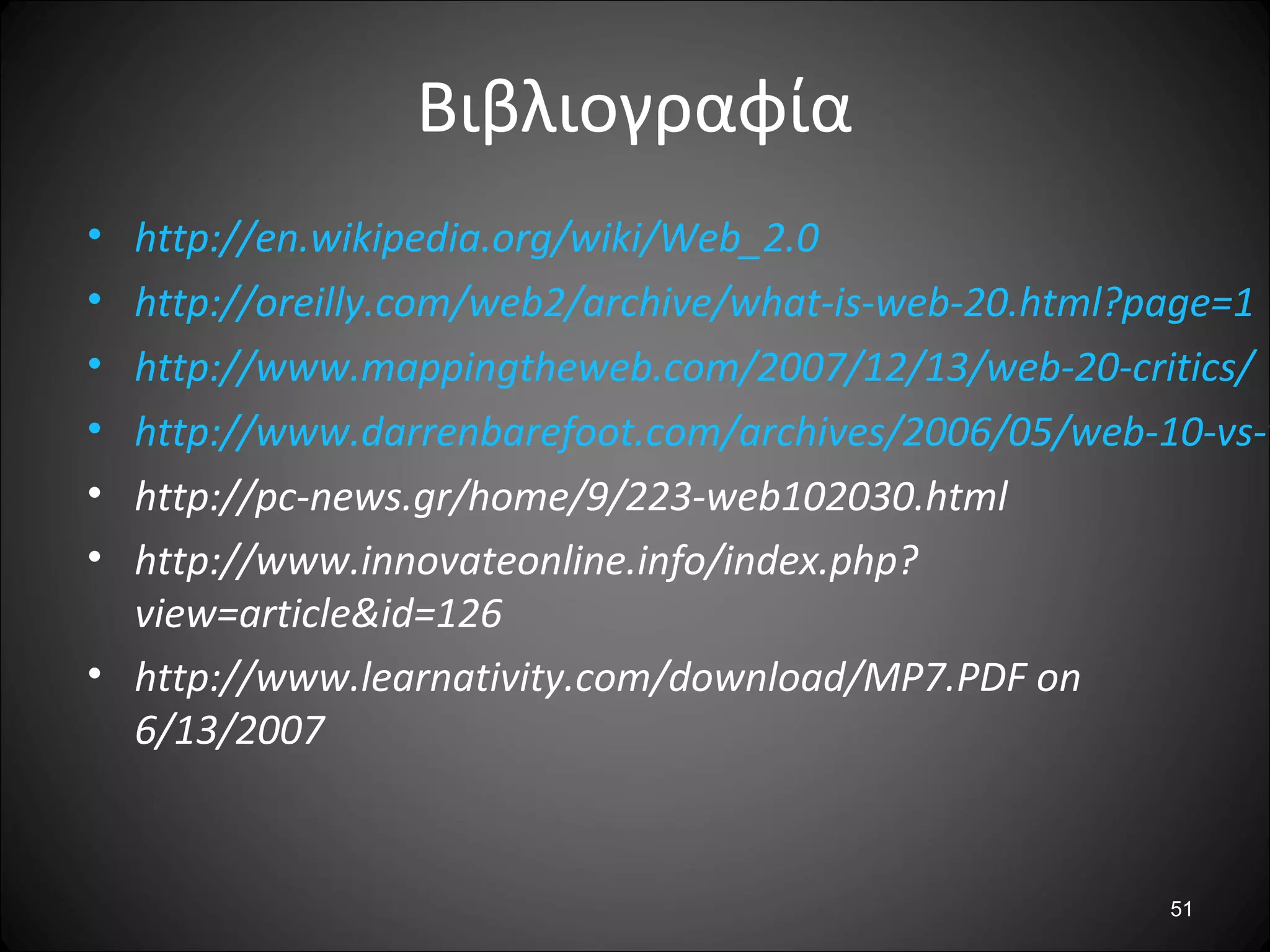51
Βιβλιογραφία
• http://en.wikipedia.org/wiki/Web_2.0
• http://oreilly.com/web2/archive/what-is-web-20.html?page=1
• http://www.mappingtheweb.com/2007/12/13/web-20-critics/
• http://www.darrenbarefoot.com/archives/2006/05/web-10-vs-w
• http://pc-news.gr/home/9/223-web102030.html
• http://www.innovateonline.info/index.php?
view=article&id=126
• http://www.learnativity.com/download/MP7.PDF on
6/13/2007
 