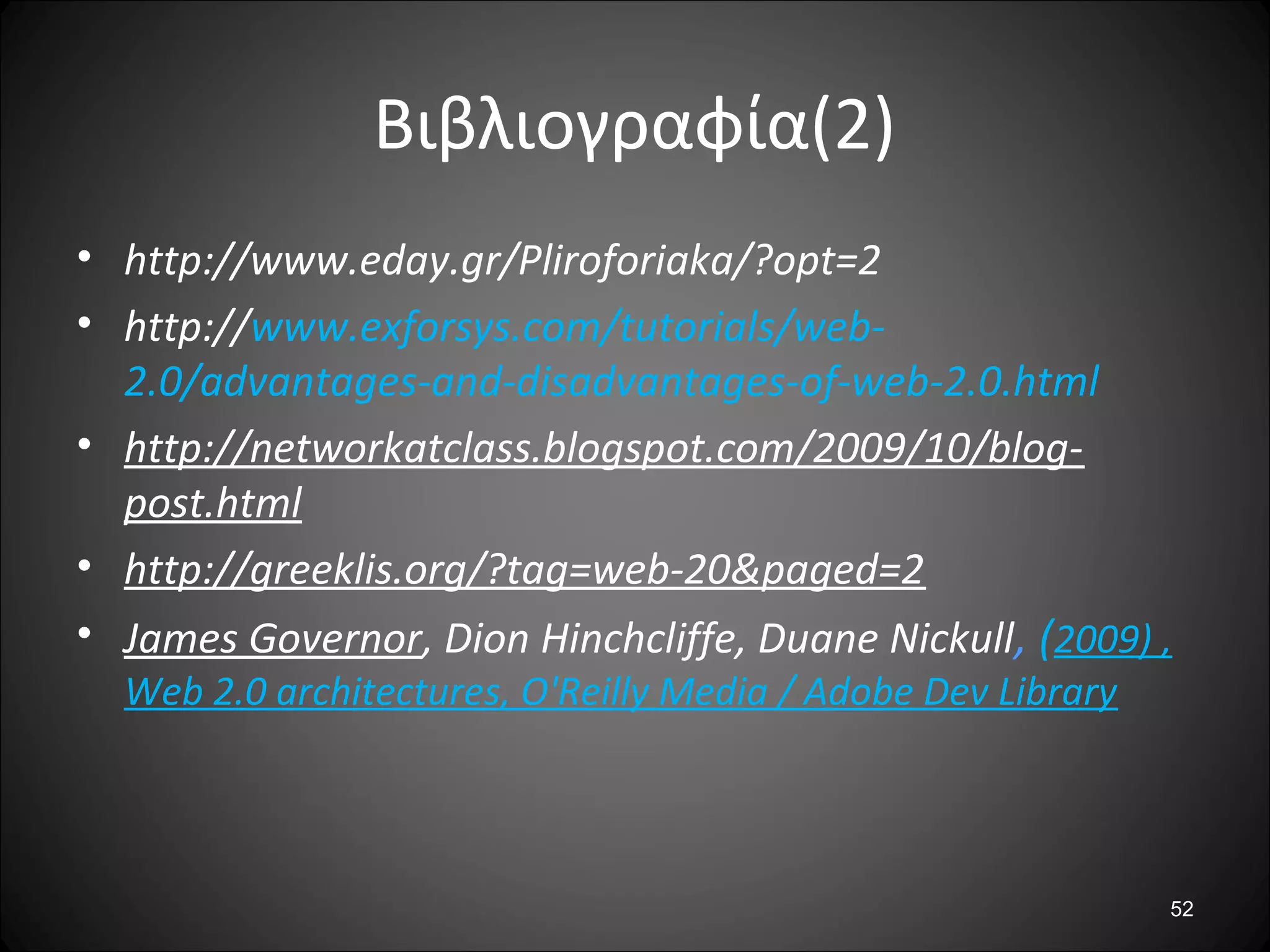 Βιβλιογραφία(2)
• http://www.eday.gr/Pliroforiaka/?opt=2
• http://www.exforsys.com/tutorials/web-
2.0/advantages-and-disadvantages-of-web-2.0.html
• http://networkatclass.blogspot.com/2009/10/blog-
post.html
• http://greeklis.org/?tag=web-20&paged=2
• James Governor, Dion Hinchcliffe, Duane Nickull, (2009) ,
Web 2.0 architectures, O'Reilly Media / Adobe Dev Library
52
 