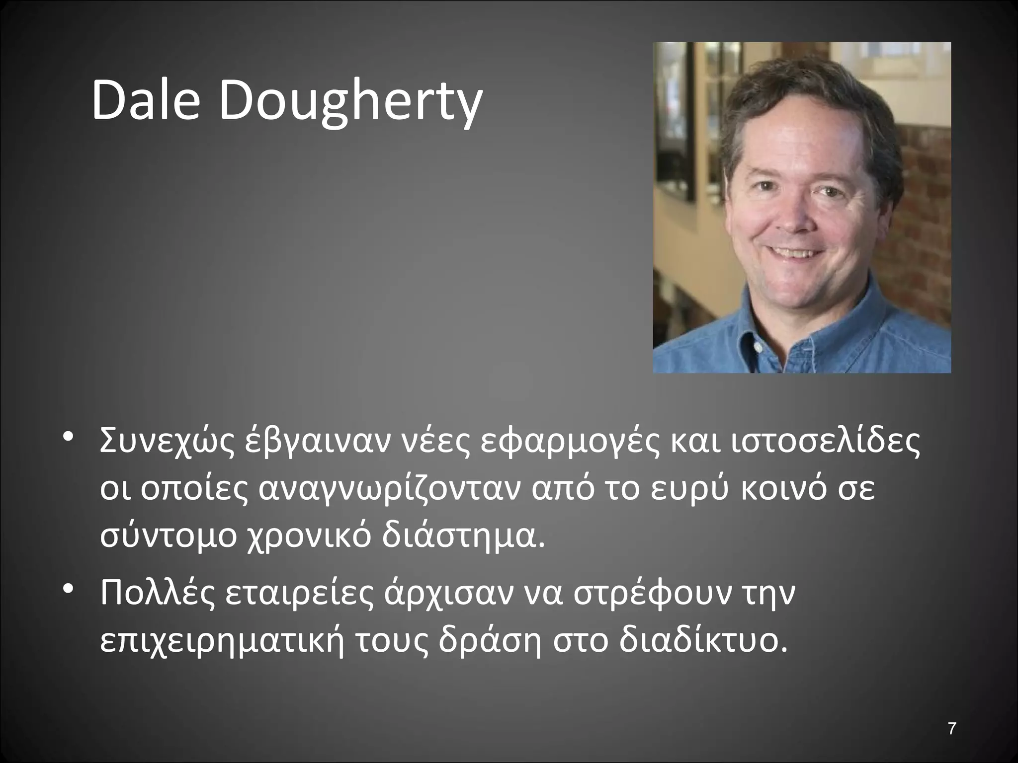7
Dale Dougherty
• Συνεχώς έβγαιναν νέες εφαρμογές και ιστοσελίδες
οι οποίες αναγνωρίζονταν από το ευρύ κοινό σε
σύντομο χρονικό διάστημα.
• Πολλές εταιρείες άρχισαν να στρέφουν την
επιχειρηματική τους δράση στο διαδίκτυο.
 