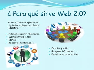 ¿ Para qué sirve Web 2.0?
  El web 2.0 permite ejecutar las
  siguientes acciones en el ámbito
  educativo:

 Podemos compartir información.
 Subir archivos a la red
 Escribir
 Re-escribir la información

                                      Escuchar y hablar
                                      Recuperar información
                                      Participar en redes sociales.
 