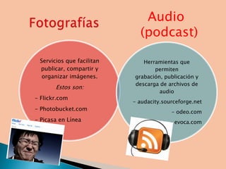 Audio
                             (podcast)

 Servicios que facilitan      Herramientas que
 publicar, compartir y            permiten
  organizar imágenes.      grabación, publicación y
                           descarga de archivos de
       Estos son:
                                    audio
- Flickr.com
                           - audacity.sourceforge.net
- Photobucket.com
                                         - odeo.com
- Picasa en Línea                       - evoca.com
 