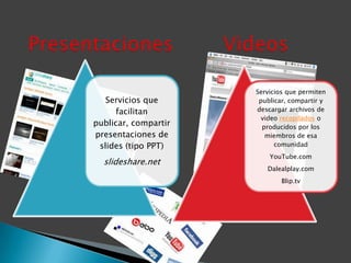 Servicios que permiten
   Servicios que       publicar, compartir y
      facilitan       descargar archivos de
                        video recopilados o
publicar, compartir     producidos por los
presentaciones de        miembros de esa
 slides (tipo PPT)          comunidad
                          YouTube.com
  slideshare.net
                         Dalealplay.com
                              Blip.tv
 