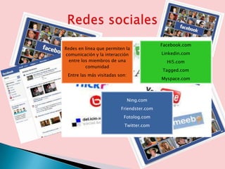 Facebook.com
Redes en línea que permiten la
comunicación y la interacción              Linkedin.com
  entre los miembros de una                  Hi5.com
          comunidad
                                           Tagged.com
 Entre las más visitadas son:
                                           Myspace.com



                                Ning.com
                          Friendster.com
                           Fotolog.com
                           Twitter.com
 