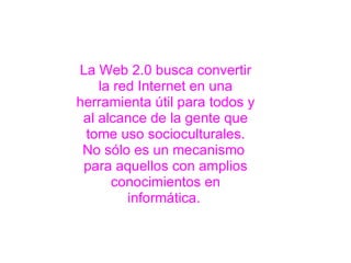La Web 2.0 busca convertir la red Internet en una herramienta útil para todos y al alcance de la gente que tome uso socioculturales. No sólo es un mecanismo  para aquellos con amplios conocimientos en informática.   