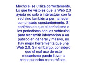 Mucho si se utiliza correctamente. Lo que he visto es que la Web 2.0 ayuda no sólo a interactuar con la red sino también a permanecer comunicado constantemente. Si partimos de que el periodismo o los periodistas son los vehículos para transmitir información a un público en general y masivo, no hay mejor herramienta que una Web 2.0. Sin embargo, considero que el mal uso de este mecanismo puede llevar a consecuencias catastróficas.       
