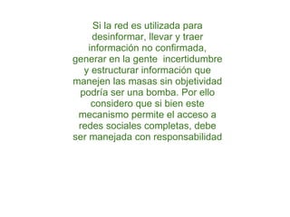 Si la red es utilizada para desinformar, llevar y traer información no confirmada, generar en la gente  incertidumbre y estructurar información que manejen las masas sin objetividad podría ser una bomba. Por ello considero que si bien este mecanismo permite el acceso a redes sociales completas, debe ser manejada con responsabilidad 