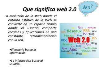 Que significa web 2.0
La evolución de la Web donde el
entorno estático de la Web se
convierte en un espacio propio
donde el usuario comparte
recursos y aplicaciones en una
constante retroalimentación
con la red.
•El usuario busca la
información.
•La información busca al
usuario.
 