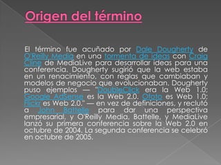 Origen del término     El término fue acuñado por Dale Dougherty de O'Reilly Media en una tormenta de ideas con Craig Cline de MediaLive para desarrollar ideas para una conferencia. Dougherty sugirió que la web estaba en un renacimiento, con reglas que cambiaban y modelos de negocio que evolucionaban. Dougherty puso ejemplos — "DoubleClick era la Web 1.0; Google AdSense es la Web 2.0. Ofoto es Web 1.0; Flickr es Web 2.0." — en vez de definiciones, y reclutó a John Battelle para dar una perspectiva empresarial, y O'Reilly Media, Battelle, y MediaLive lanzó su primera conferencia sobre la Web 2.0 en octubre de 2004. La segunda conferencia se celebró en octubre de 2005.