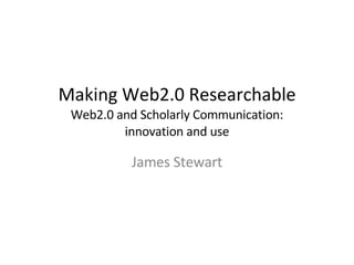 Making Web2.0 Researchable Web2.0 and Scholarly Communication: innovation and use James Stewart 