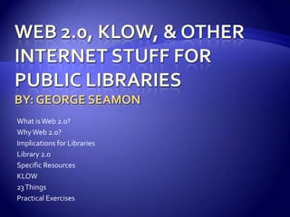 Web 2.0, Klow, & other internet stuff for public librariesBy: George Seamon What is Web 2.0? Why Web 2.0? Implications for Libraries Library 2.0 Specific Resources KLOW 23 Things Practical Exercises 