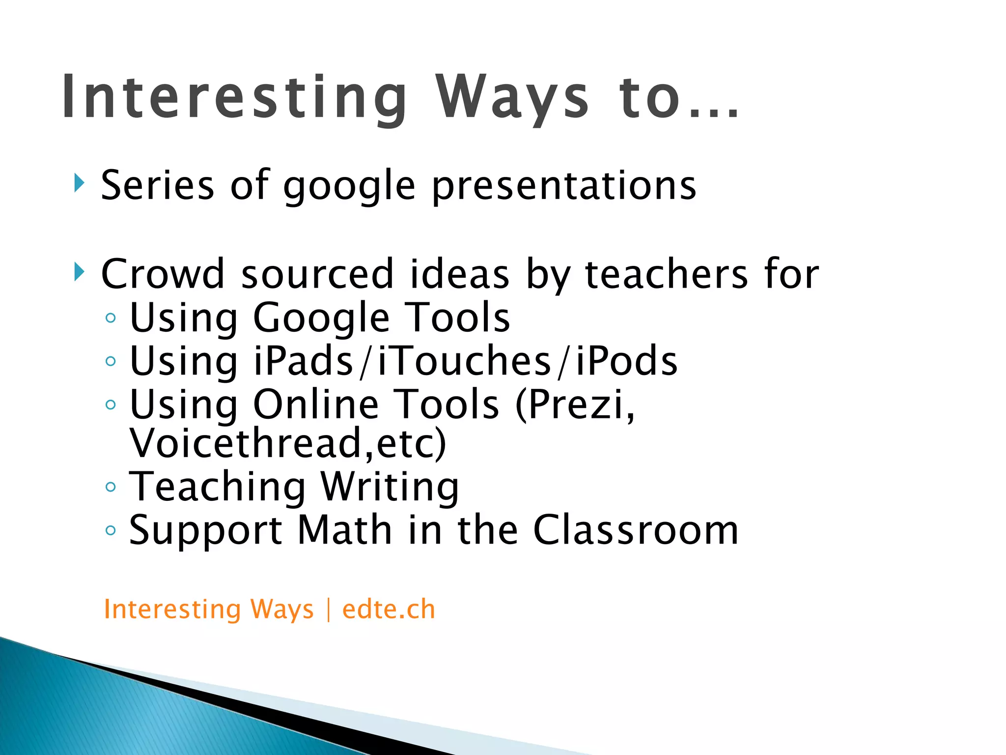 Interesting Ways to… Series of google presentations Crowd sourced ideas by teachers for  Using Google Tools Using iPads/iTouches/iPods Using Online Tools (Prezi, Voicethread,etc) Teaching Writing Support Math in the Classroom Interesting Ways |  edte.ch 