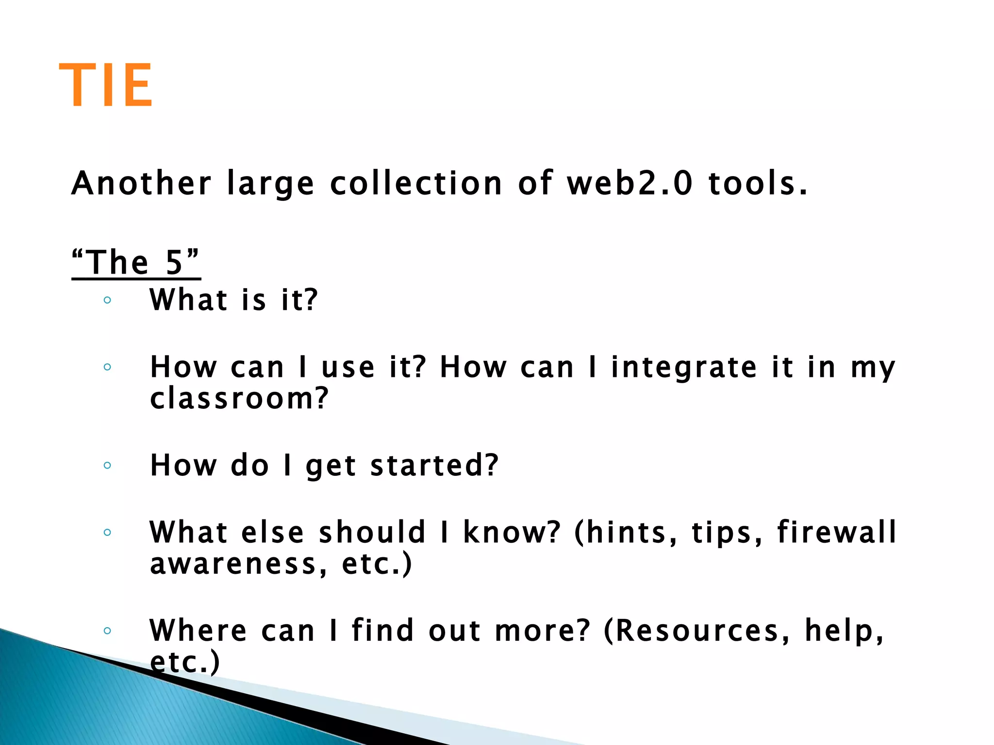 TIE Another large collection of web2.0 tools. “ The 5” What is it? How can I use it? How can I integrate it in my classroom? How do I get started? What else should I know? (hints, tips, firewall awareness, etc.) Where can I find out more? (Resources, help, etc.)   