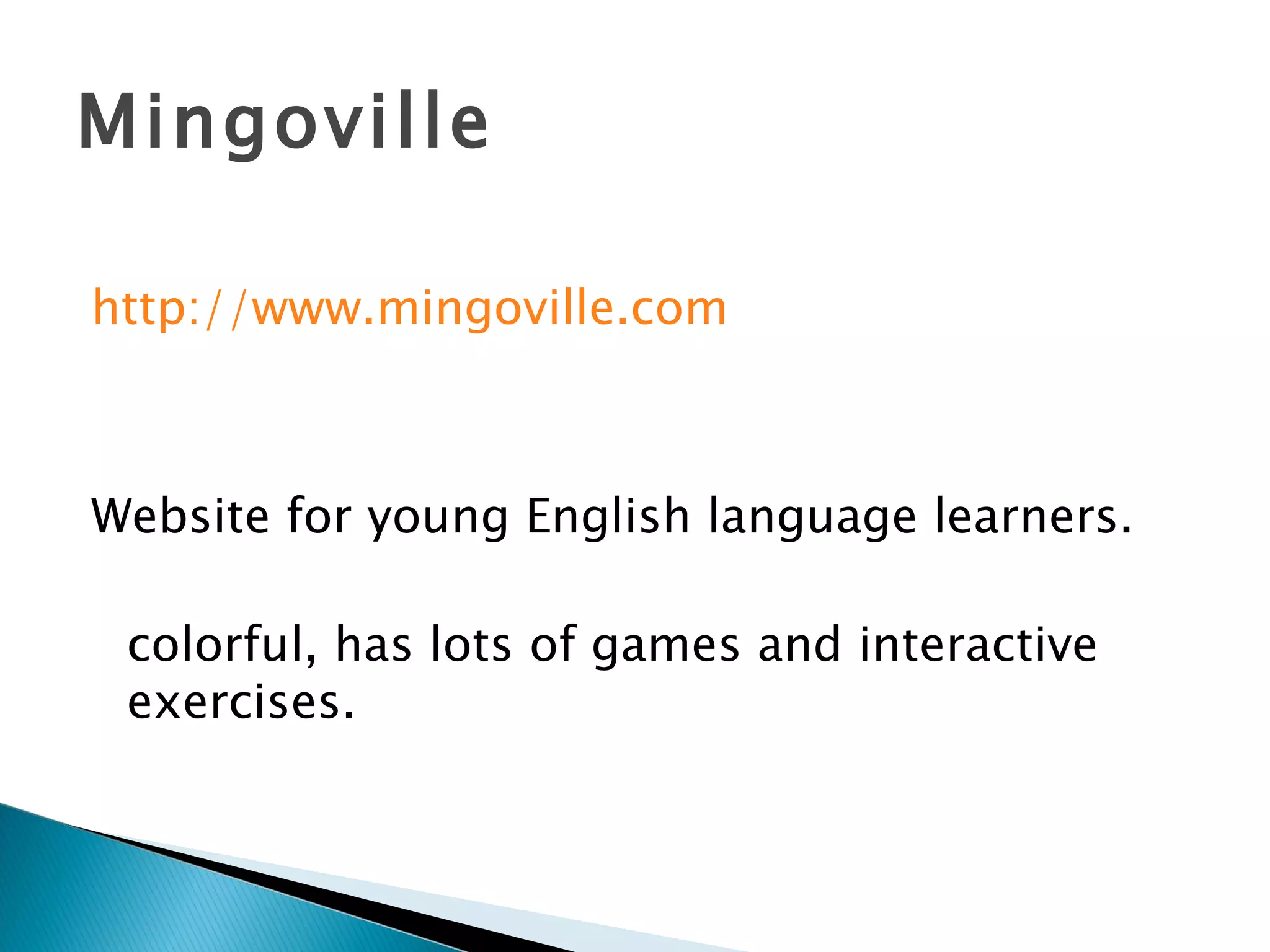 Mingoville http://www.mingoville.com Website for young English language learners. colorful, has lots of games and interactive exercises. 