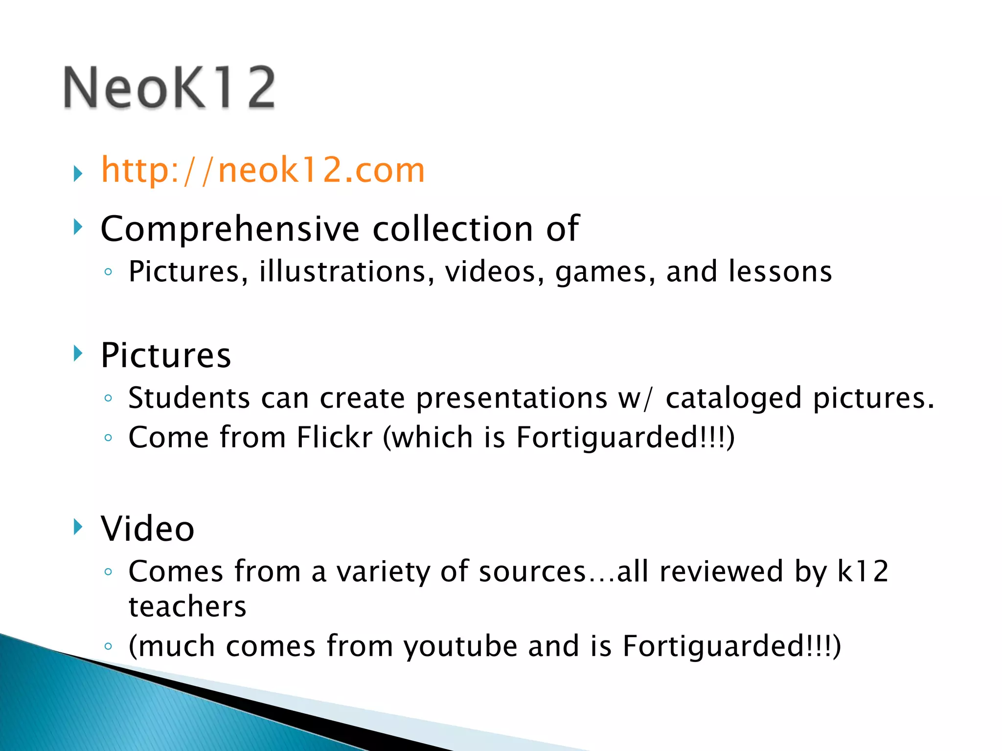 http://neok12.com Comprehensive collection of  Pictures, illustrations, videos, games, and lessons Pictures Students can create presentations w/ cataloged pictures. Come from Flickr (which is Fortiguarded!!!) Video Comes from a variety of sources…all reviewed by k12 teachers (much comes from youtube and is Fortiguarded!!!) 