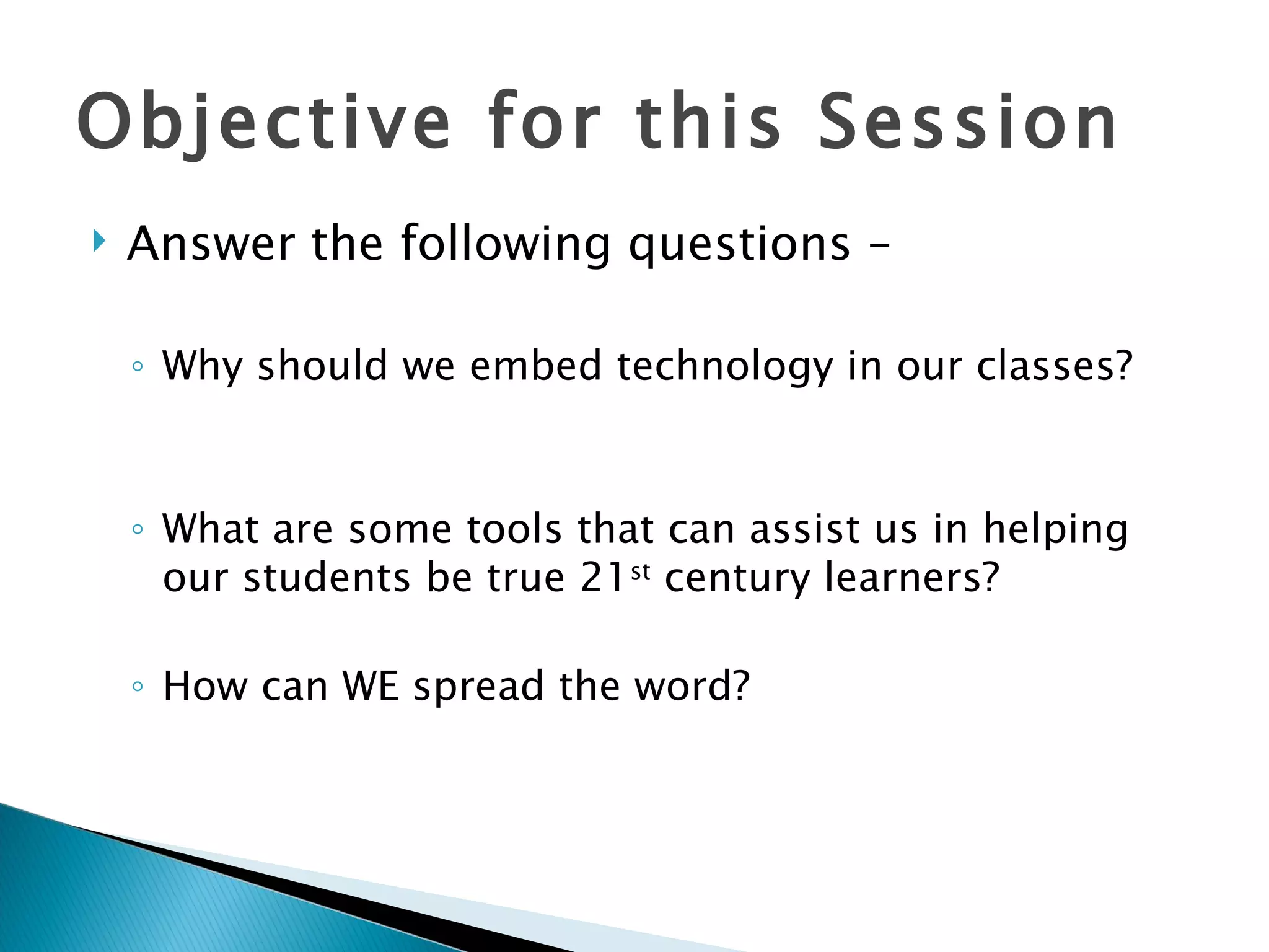Objective for this Session Answer the following questions – Why should we embed technology in our classes? What are some tools that can assist us in helping our students be true 21 st  century learners? How can WE spread the word? 