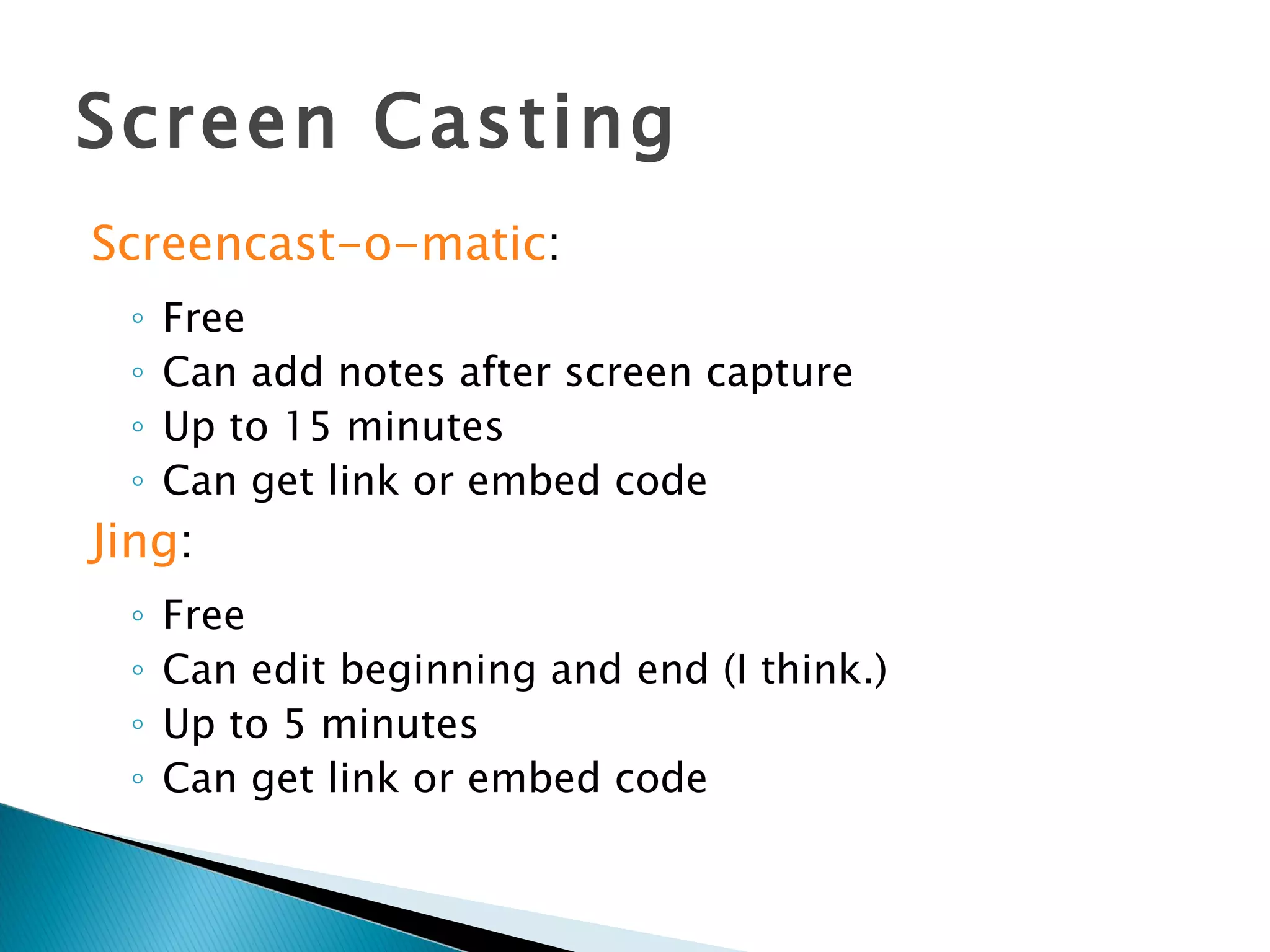 Screen Casting Screencast-o-matic : Free Can add notes after screen capture Up to 15 minutes Can get link or embed code Jing : Free Can edit beginning and end (I think.) Up to 5 minutes Can get link or embed code 