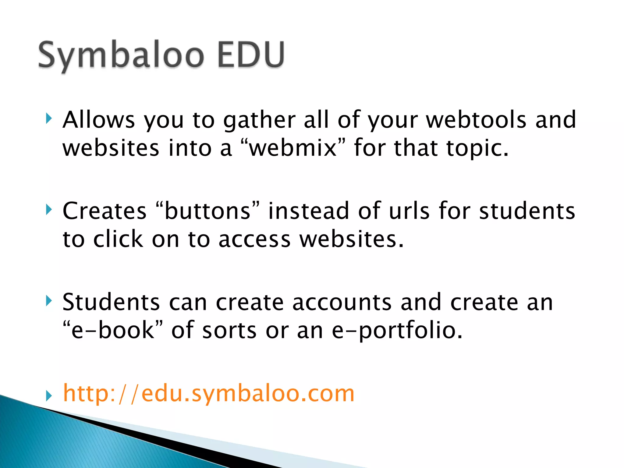 Allows you to gather all of your webtools and websites into a “webmix” for that topic. Creates “buttons” instead of urls for students to click on to access websites. Students can create accounts and create an “e-book” of sorts or an e-portfolio. http:// edu.symbaloo.com 
