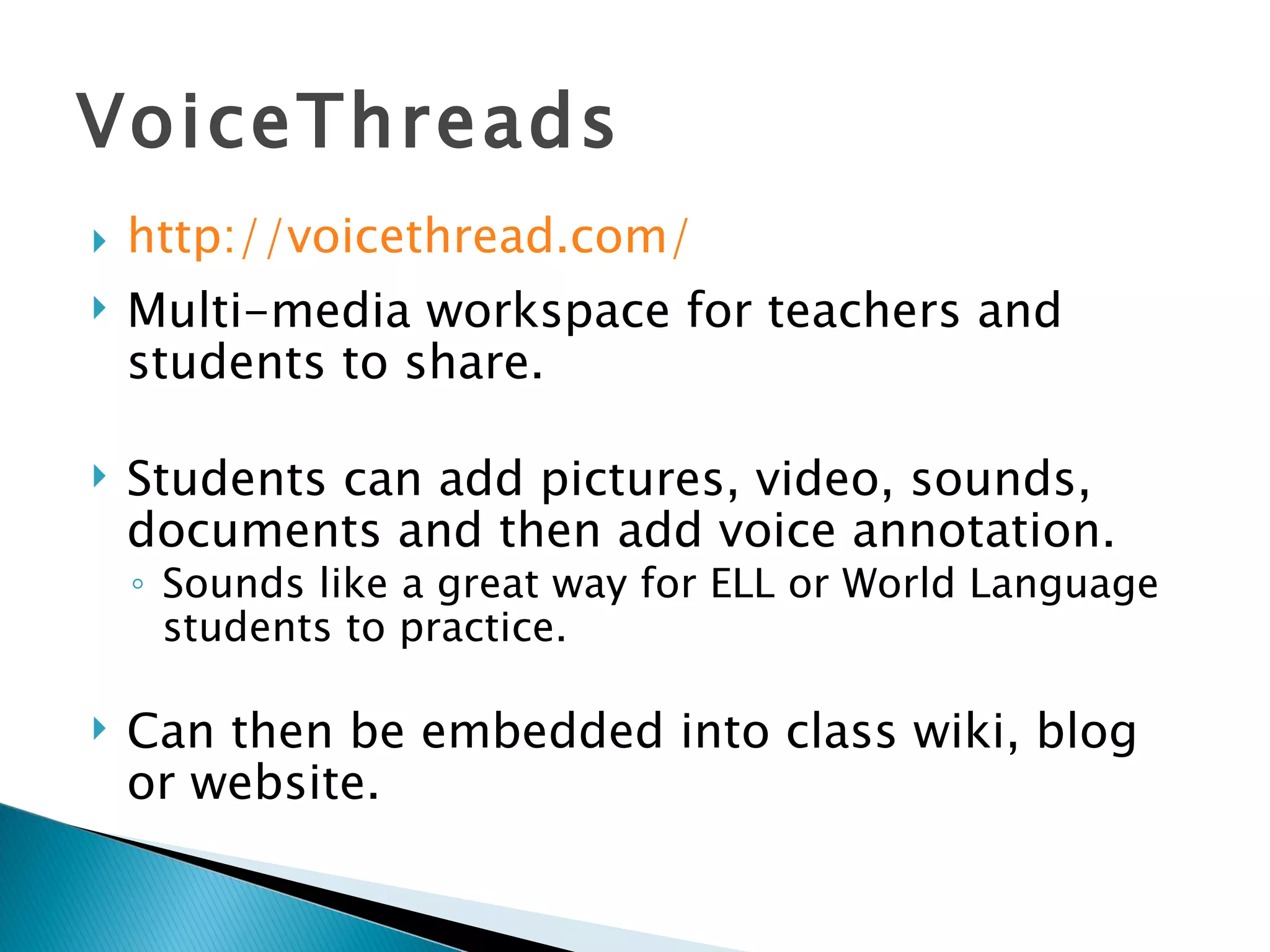 VoiceThreads http:// voicethread.com / Multi-media workspace for teachers and students to share. Students can add pictures, video, sounds, documents and then add voice annotation. Sounds like a great way for ELL or World Language students to practice. Can then be embedded into class wiki, blog or website. 