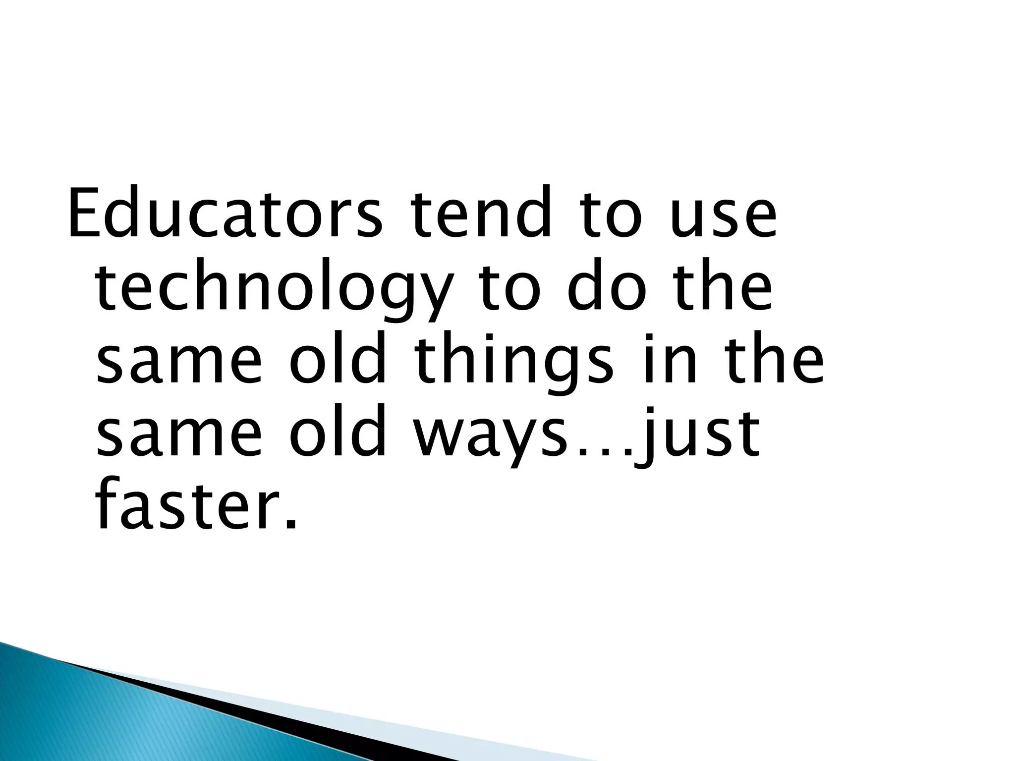 Educators tend to use technology to do the same old things in the same old ways…just faster. 