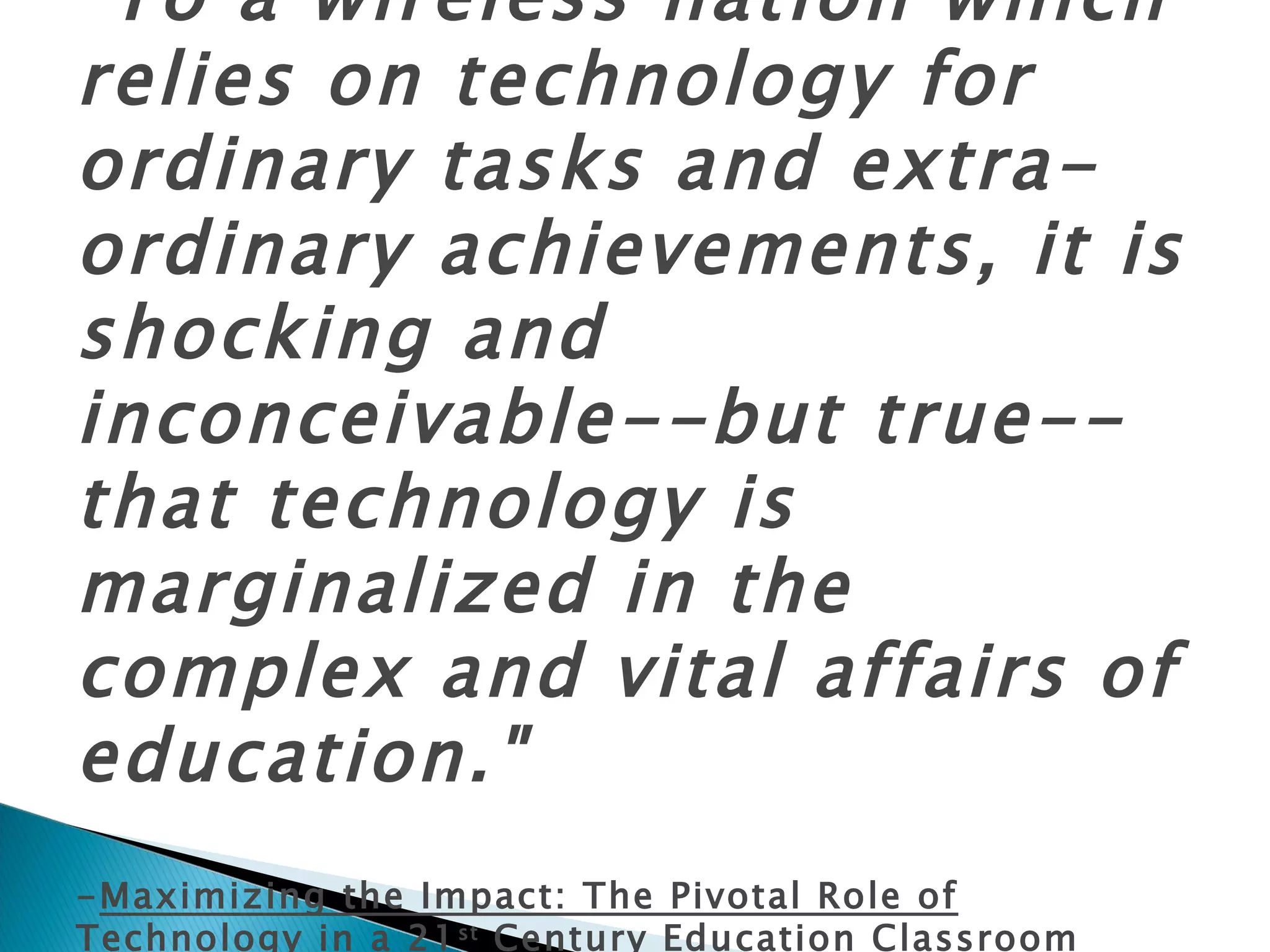 "To a wireless nation which relies on technology for ordinary tasks and extra-ordinary achievements, it is shocking and inconceivable--but true--that technology is marginalized in the complex and vital affairs of education."   - Maximizing the Impact: The Pivotal Role of Technology in a 21 st  Century Education Classroom  (2007) 